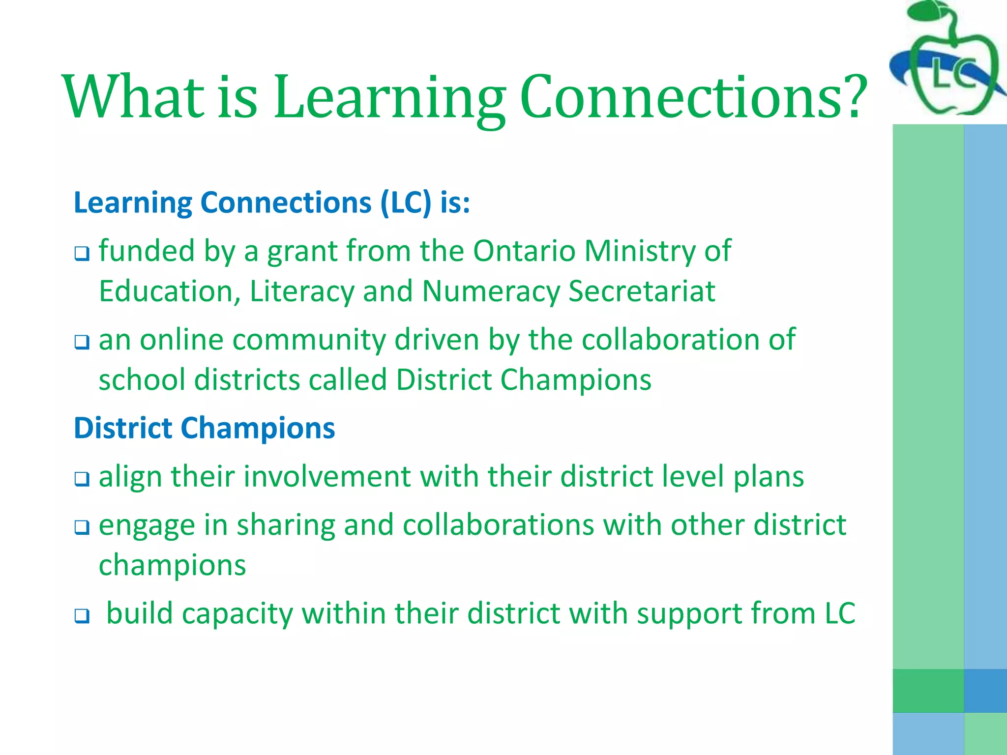 What is Learning Connections?
Learning Connections (LC) is:
 funded by a grant from the Ontario Ministry of
Education, Literacy and Numeracy Secretariat
 an online community driven by the collaboration of
school districts called District Champions
District Champions
 align their involvement with their district level plans
 engage in sharing and collaborations with other district
champions
 build capacity within their district with support from LC
 