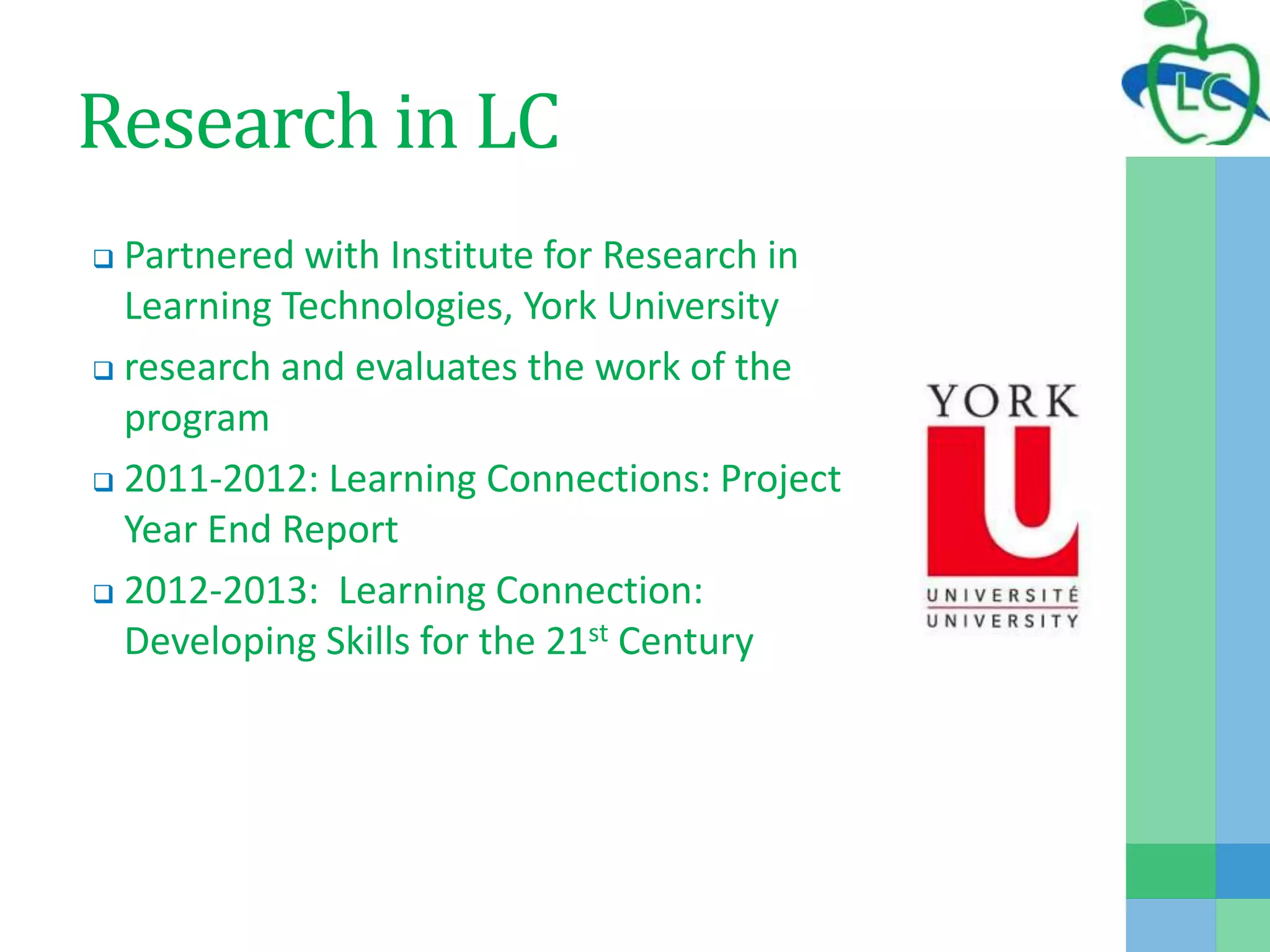 Research in LC
 Partnered with Institute for Research in
Learning Technologies, York University
 research and evaluates the work of the
program
 2011-2012: Learning Connections: Project
Year End Report
 2012-2013: Learning Connection:
Developing Skills for the 21st Century
 