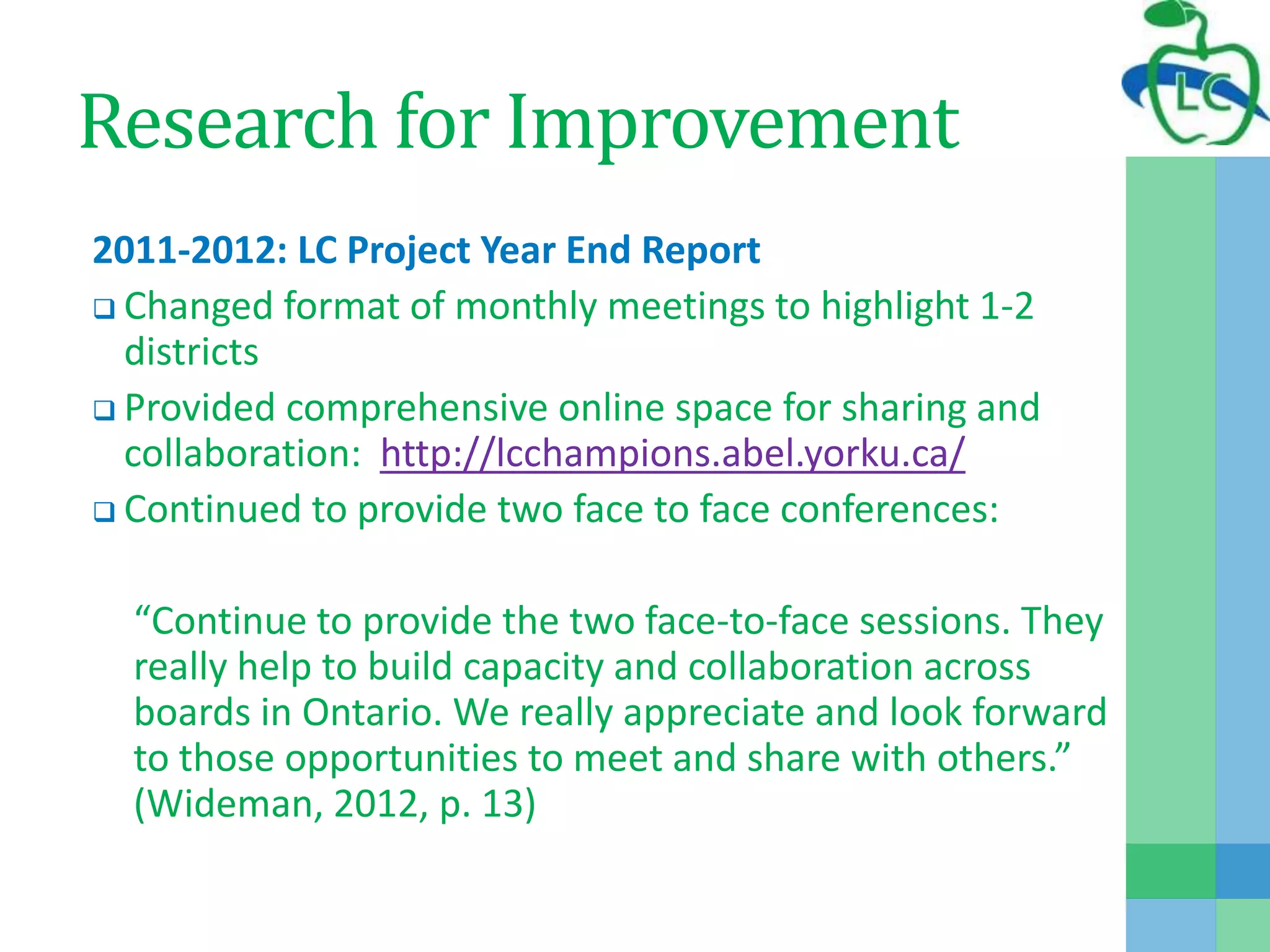 Research for Improvement
2011-2012: LC Project Year End Report
 Changed format of monthly meetings to highlight 1-2
districts
 Provided comprehensive online space for sharing and
collaboration: http://lcchampions.abel.yorku.ca/
 Continued to provide two face to face conferences:
“Continue to provide the two face-to-face sessions. They
really help to build capacity and collaboration across
boards in Ontario. We really appreciate and look forward
to those opportunities to meet and share with others.”
(Wideman, 2012, p. 13)
 