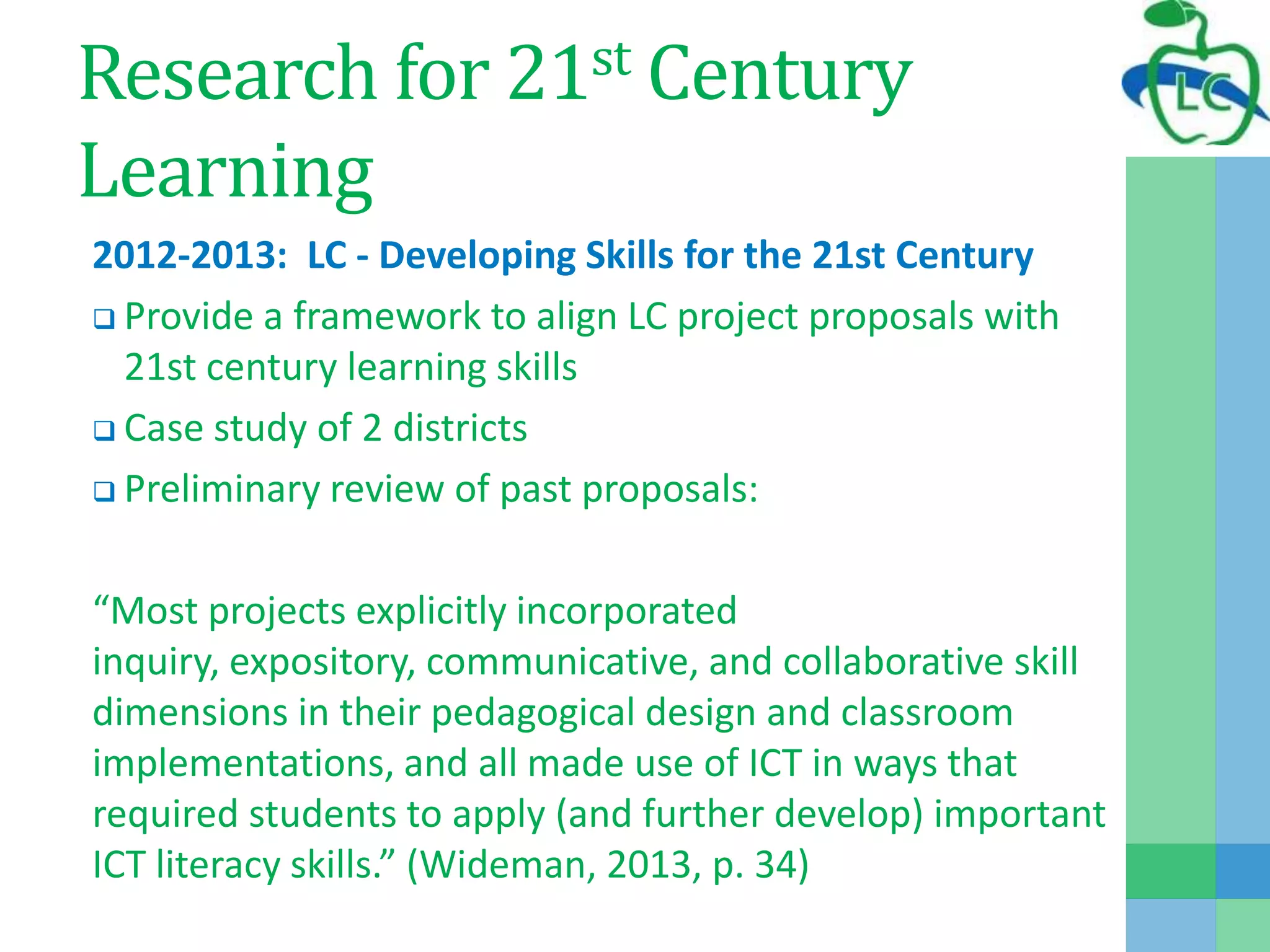 Research for 21st Century
Learning
2012-2013: LC - Developing Skills for the 21st Century
 Provide a framework to align LC project proposals with
21st century learning skills
 Case study of 2 districts
 Preliminary review of past proposals:
“Most projects explicitly incorporated
inquiry, expository, communicative, and collaborative skill
dimensions in their pedagogical design and classroom
implementations, and all made use of ICT in ways that
required students to apply (and further develop) important
ICT literacy skills.” (Wideman, 2013, p. 34)
 