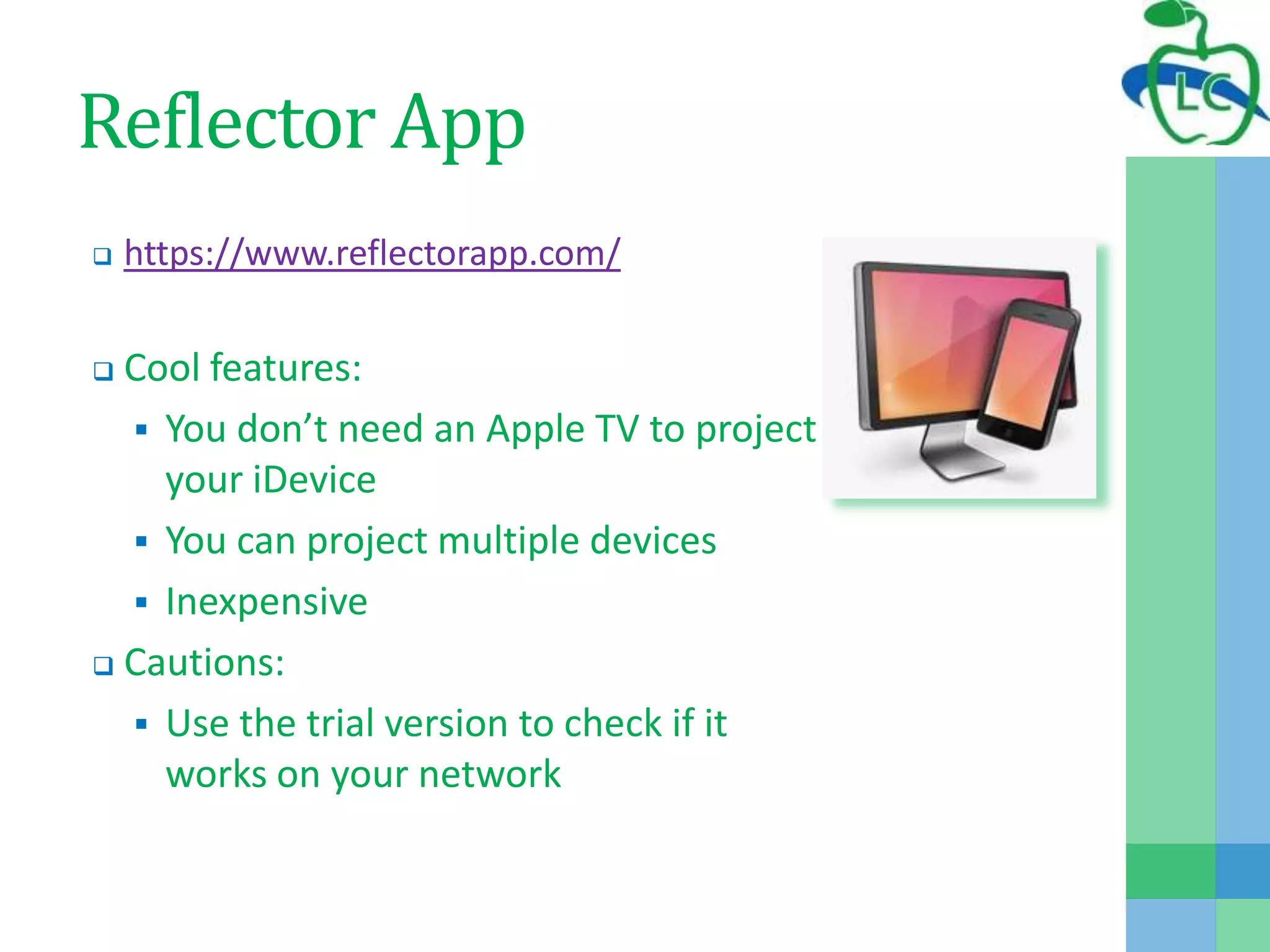 Reflector App
 https://www.reflectorapp.com/
 Cool features:
 You don’t need an Apple TV to project
your iDevice
 You can project multiple devices
 Inexpensive
 Cautions:
 Use the trial version to check if it
works on your network
 