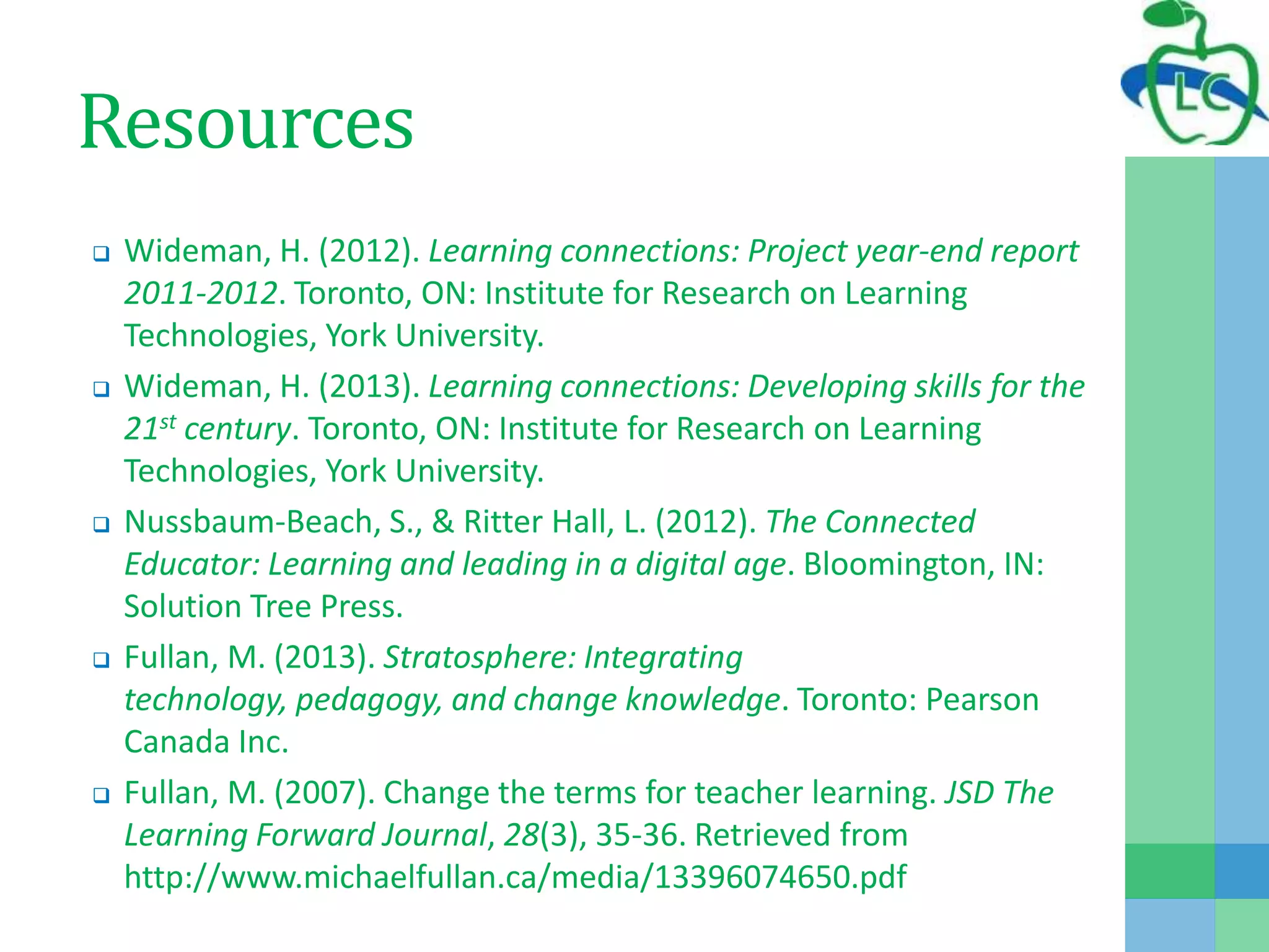 Resources
 Wideman, H. (2012). Learning connections: Project year-end report
2011-2012. Toronto, ON: Institute for Research on Learning
Technologies, York University.
 Wideman, H. (2013). Learning connections: Developing skills for the
21st century. Toronto, ON: Institute for Research on Learning
Technologies, York University.
 Nussbaum-Beach, S., & Ritter Hall, L. (2012). The Connected
Educator: Learning and leading in a digital age. Bloomington, IN:
Solution Tree Press.
 Fullan, M. (2013). Stratosphere: Integrating
technology, pedagogy, and change knowledge. Toronto: Pearson
Canada Inc.
 Fullan, M. (2007). Change the terms for teacher learning. JSD The
Learning Forward Journal, 28(3), 35-36. Retrieved from
http://www.michaelfullan.ca/media/13396074650.pdf
 