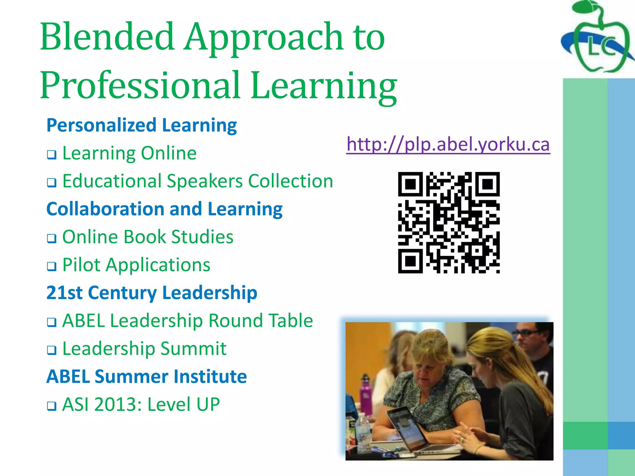 Blended Approach to
Professional Learning
Personalized Learning
 Learning Online
 Educational Speakers Collection
Collaboration and Learning
 Online Book Studies
 Pilot Applications
21st Century Leadership
 ABEL Leadership Round Table
 Leadership Summit
ABEL Summer Institute
 ASI 2013: Level UP
http://plp.abel.yorku.ca
 
