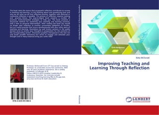 Betty McDonald
Improving Teaching and
Learning Through Reflection
This book takes the stance that purposeful reflection contributes to success
in teaching and learning. It is by thinking about and questioning how and
why we do what we do that reflective practice, together with deferred or
ruminative reflection is possible. The process of reflection requires training
and practice. Hence, this easy-to-digest book presents a number of
practical, tried-and-tested strategies to help you. This book presents a
structured method for examining your teaching and learning practices,
with a view to personal improvement. After reading this book you would
no longer view reflection as another unnecessary obligation or burden,
but as a useful practice that occurs simultaneously with your other parts of
teaching and learning. Quotations by well known persons in the public
domain serve to anchor your thoughts in preparation for the contents of
the corresponding section. Shareware graphics interspaced in the text not
only break possible monotony but serves to engage and stimulate your
thought and in many instances bring you comic relief.
Professor McDonald from UTT has served as Visiting
Professor to universities across five continents. With
over 45 years academic experience, she is widely
published. A Fulbright & HI
Fellow,UNESCO,APA,Canadian Leadership &
Endeavour Awardee, her interests include
assessment,teaching,learning,PBL,SL,PD,app.stat,
proj.man,technical & math education.
978-3-659-95188-6
ImprovingTeaching&Learning:ReflectionMcDonald
 