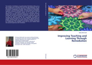 Betty McDonald
Improving Teaching and
Learning Through
Remediation
The benefits of remediation are transformative! Remediation allows you to
get an edge in your planning efforts and take your progress to the next
level. Remediation can promote expansion of intellectual abilities, learner
attentiveness, engagement, autonomy, critical thinking and responsibility,
to mention a few worthwhile qualities. This book presents very simple-to-
implement remediation techniques that are intended to improve teaching
and learning in a phenomenal manner. As an instructor, here’s an
opportunity to turn your hard-earned efforts into a meaningful investment
towards your personal professional development. Learners get to take
ownership of the learning process with enhanced metacognitive awareness
of their own progress. Providing food for thought and helping to
internalise the ideas presented, the text is deliberately interspaced with
carefully selected quotations from the public domain. Relevant shareware
graphics, operating under the Creative Commons Copyright licenses serve
as stimulants for further engagement and pleasure. Carrying pseudonyms
for confidentiality and anonymity, stories from my own students detail
their personal experiences with remediation.
Professor McDonald, has served as Visiting Professor
to universities across five continents. Exceeding 45 yrs
academic experience she is widely published. A
Fulbright,HI & Commonwealth
Fellow,UNESCO,APA,Canadian Leadership &
Endeavour Awardee, her interests include
assessment, teaching,learning,PBL,SL,PD,applied
stat,project man, math education.
978-3-659-91432-4
RemediationforExcellenceMcDonald
 