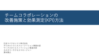 チームコラボレーションの
改善施策と効果測定(KPI)方法
日本マイクロソフト株式会社
デジタルトランスフォーメーション事業本部
ワークスタイルイノベーション推進本部
カスタマーサクセスマネージャー
澤本雅之
 