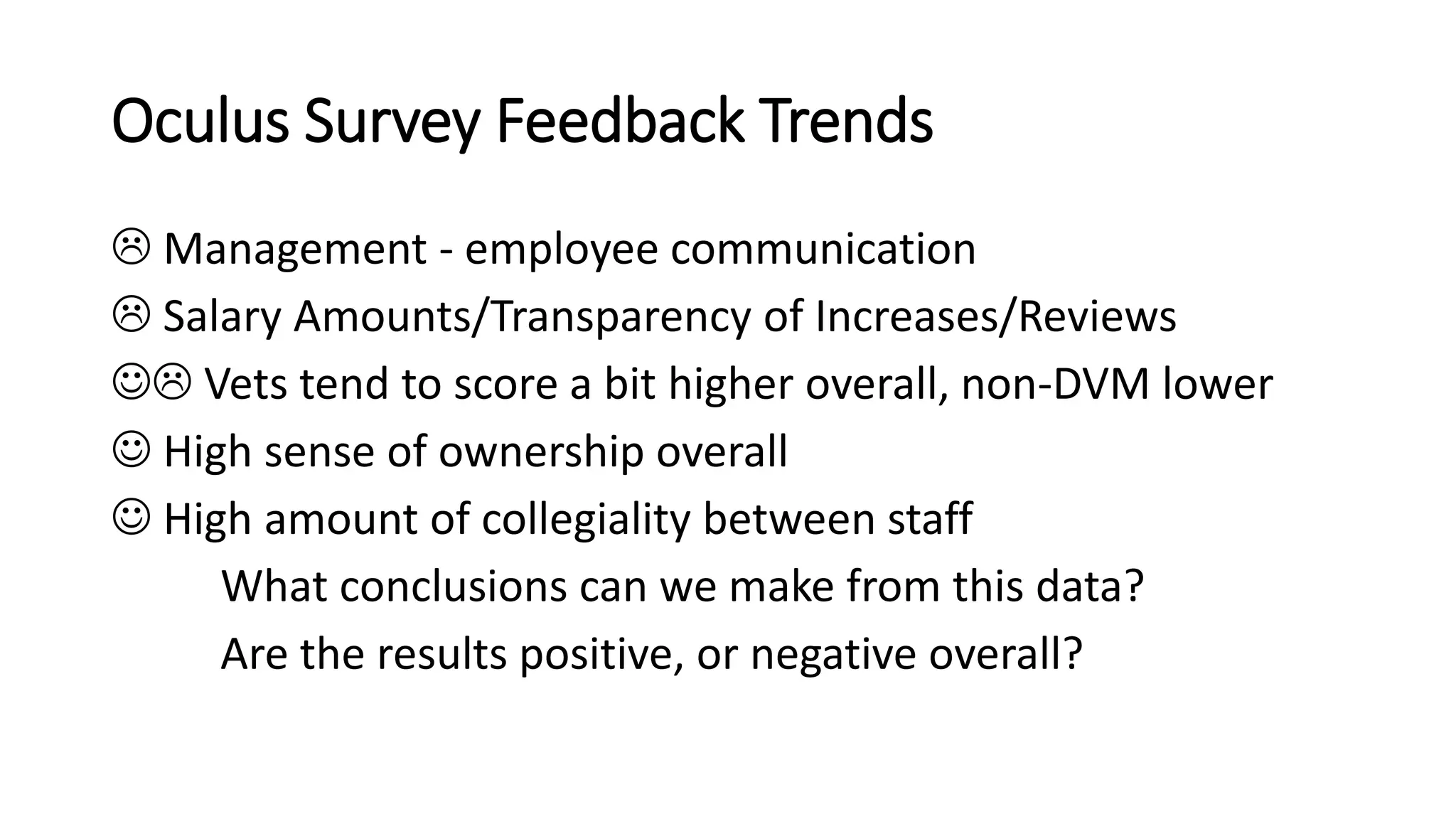 Oculus Survey Feedback Trends
 Management - employee communication
 Salary Amounts/Transparency of Increases/Reviews
 Vets tend to score a bit higher overall, non-DVM lower
 High sense of ownership overall
 High amount of collegiality between staff
What conclusions can we make from this data?
Are the results positive, or negative overall?
 