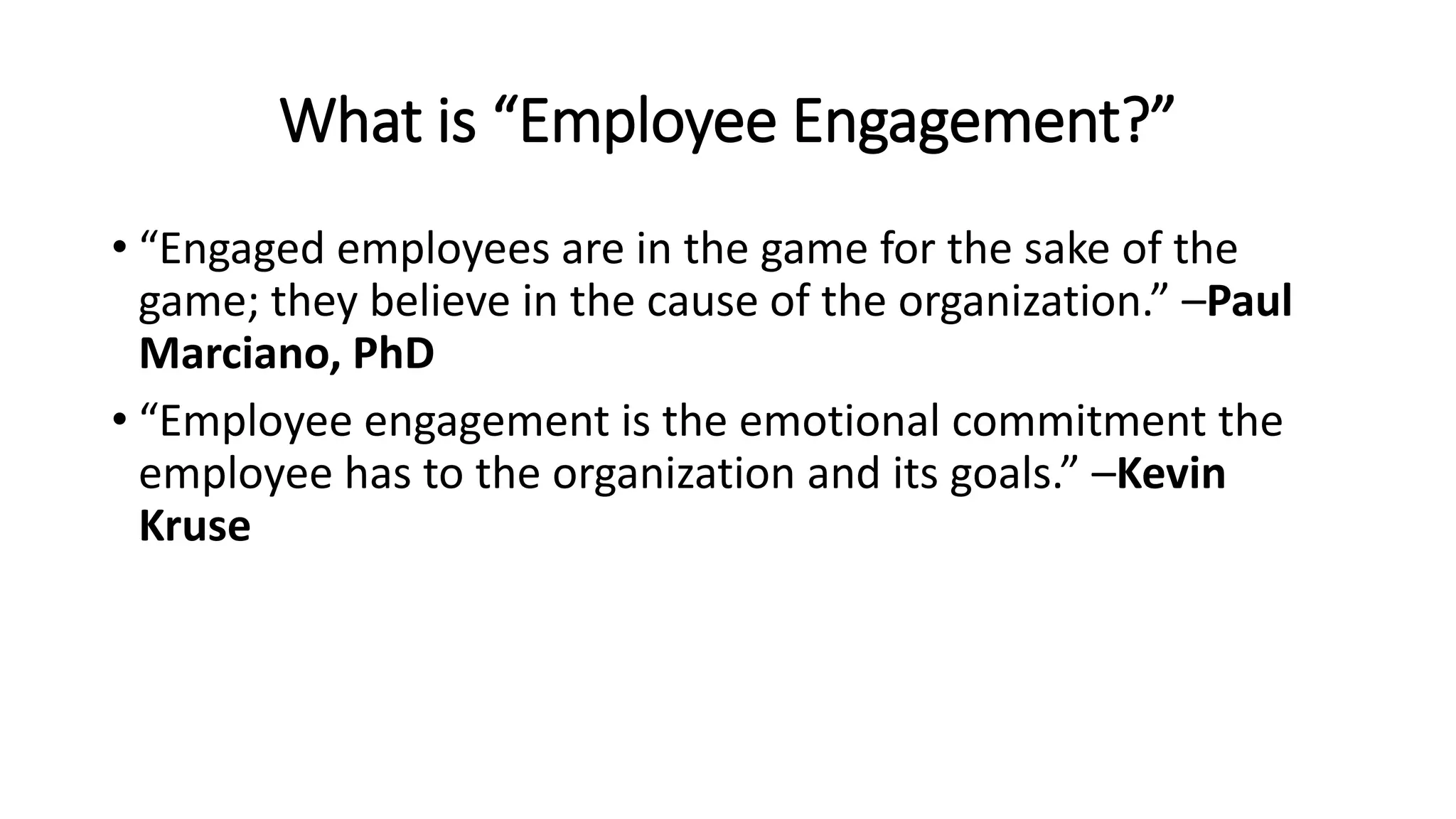 What is “Employee Engagement?”
• “Engaged employees are in the game for the sake of the
game; they believe in the cause of the organization.” –Paul
Marciano, PhD
• “Employee engagement is the emotional commitment the
employee has to the organization and its goals.” –Kevin
Kruse
 