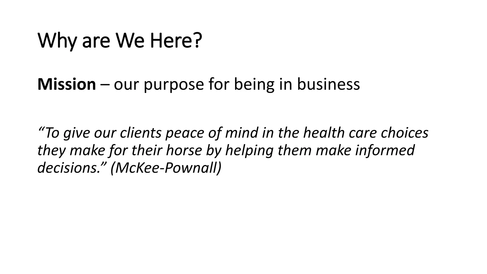Why are We Here?
Mission – our purpose for being in business
“To give our clients peace of mind in the health care choices
they make for their horse by helping them make informed
decisions.” (McKee-Pownall)
 