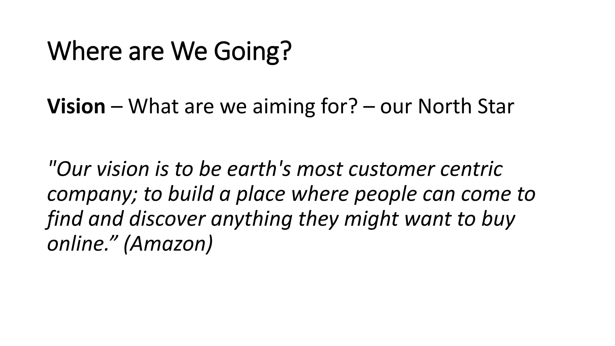 Where are We Going?
Vision – What are we aiming for? – our North Star
"Our vision is to be earth's most customer centric
company; to build a place where people can come to
find and discover anything they might want to buy
online.” (Amazon)
 