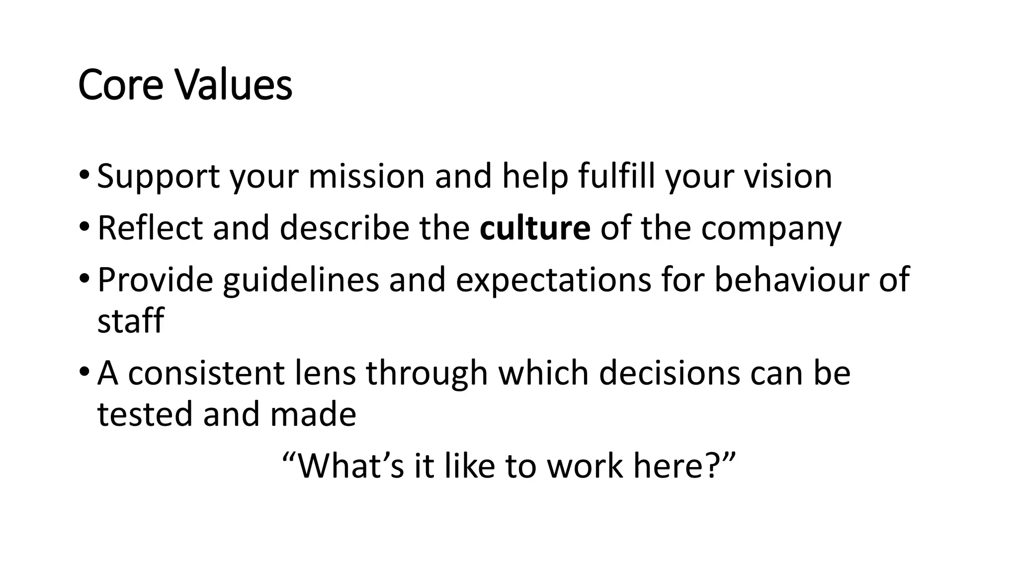 Core Values
• Support your mission and help fulfill your vision
• Reflect and describe the culture of the company
• Provide guidelines and expectations for behaviour of
staff
• A consistent lens through which decisions can be
tested and made
“What’s it like to work here?”
 