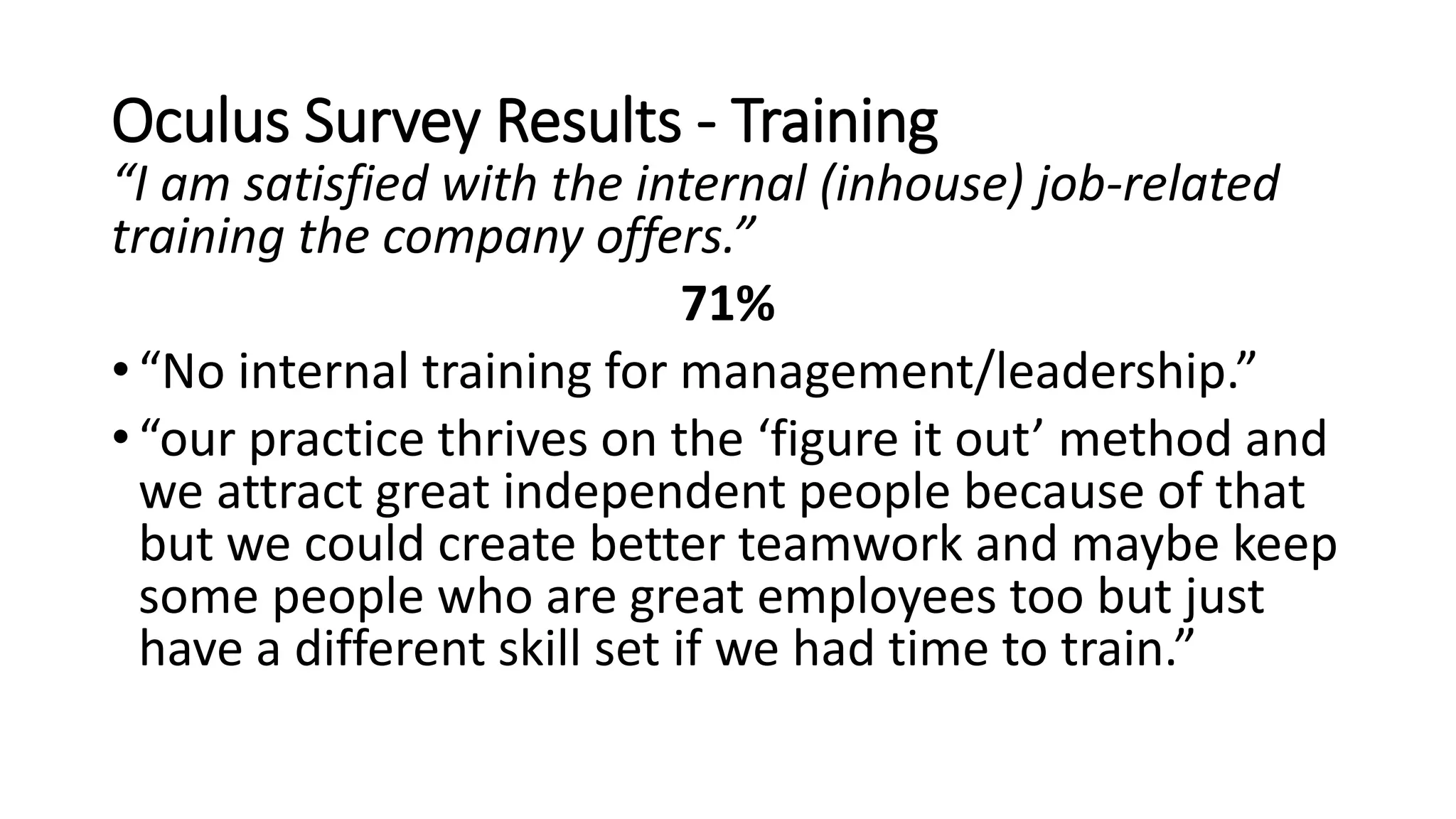 Oculus Survey Results - Training
“I am satisfied with the internal (inhouse) job-related
training the company offers.”
71%
• “No internal training for management/leadership.”
• “our practice thrives on the ‘figure it out’ method and
we attract great independent people because of that
but we could create better teamwork and maybe keep
some people who are great employees too but just
have a different skill set if we had time to train.”
 