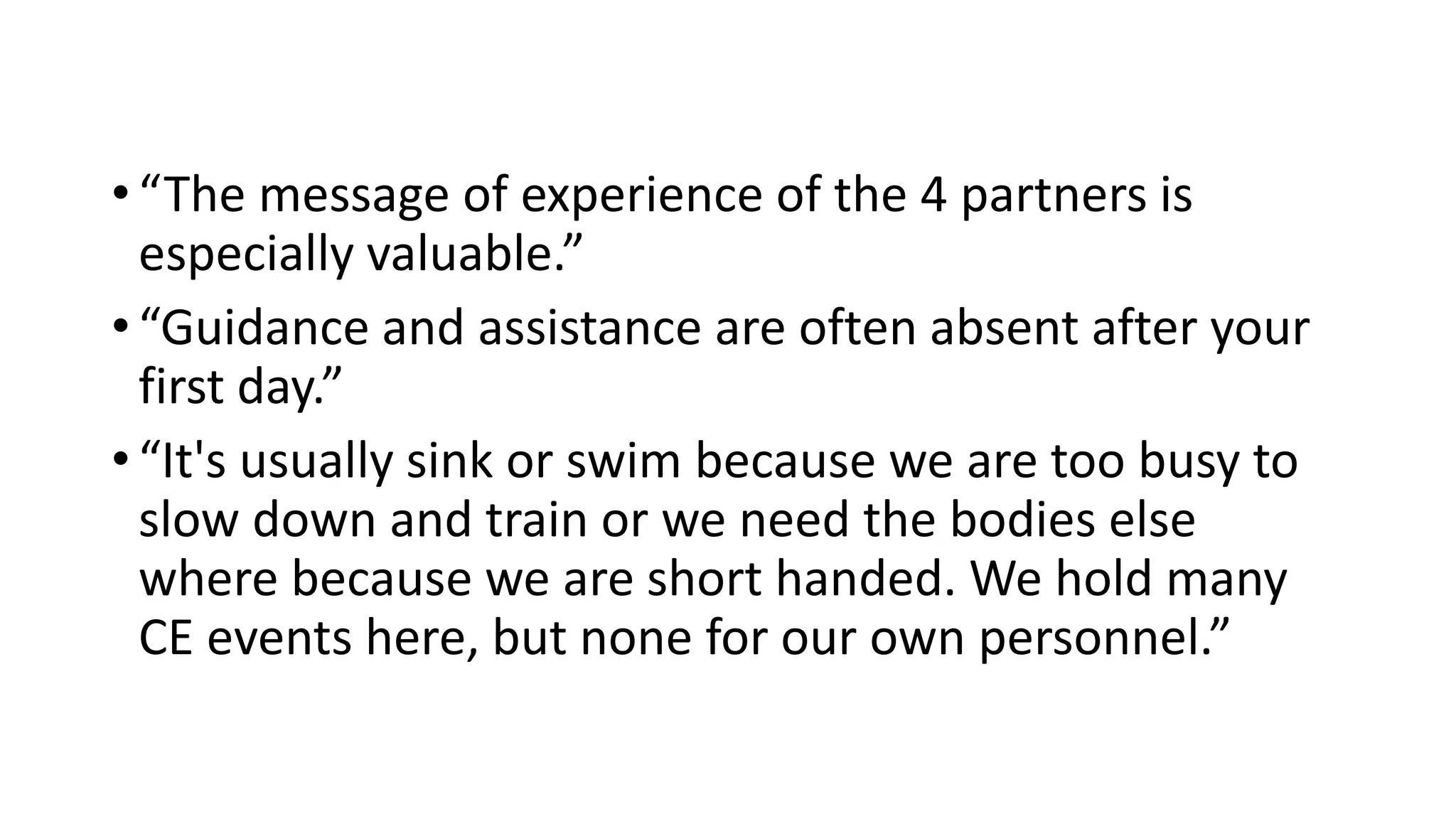 • “The message of experience of the 4 partners is
especially valuable.”
• “Guidance and assistance are often absent after your
first day.”
• “It's usually sink or swim because we are too busy to
slow down and train or we need the bodies else
where because we are short handed. We hold many
CE events here, but none for our own personnel.”
 