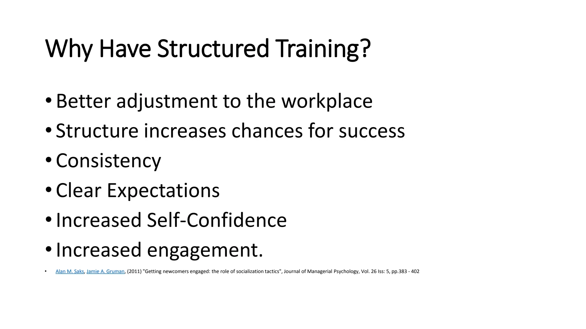 Why Have Structured Training?
• Better adjustment to the workplace
• Structure increases chances for success
• Consistency
• Clear Expectations
• Increased Self-Confidence
• Increased engagement.
• Alan M. Saks, Jamie A. Gruman, (2011) "Getting newcomers engaged: the role of socialization tactics", Journal of Managerial Psychology, Vol. 26 Iss: 5, pp.383 - 402
 