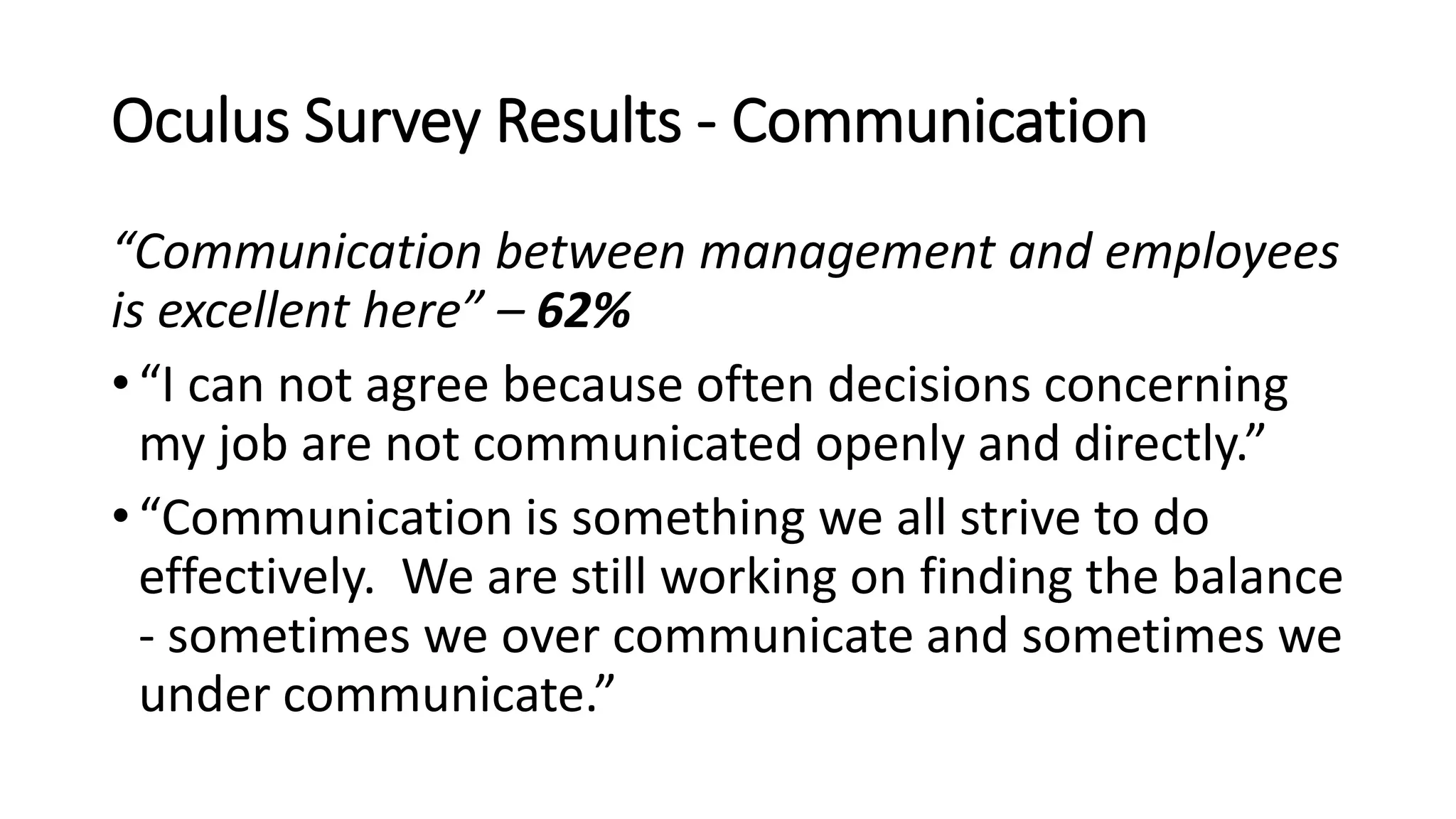 Oculus Survey Results - Communication
“Communication between management and employees
is excellent here” – 62%
• “I can not agree because often decisions concerning
my job are not communicated openly and directly.”
• “Communication is something we all strive to do
effectively. We are still working on finding the balance
- sometimes we over communicate and sometimes we
under communicate.”
 