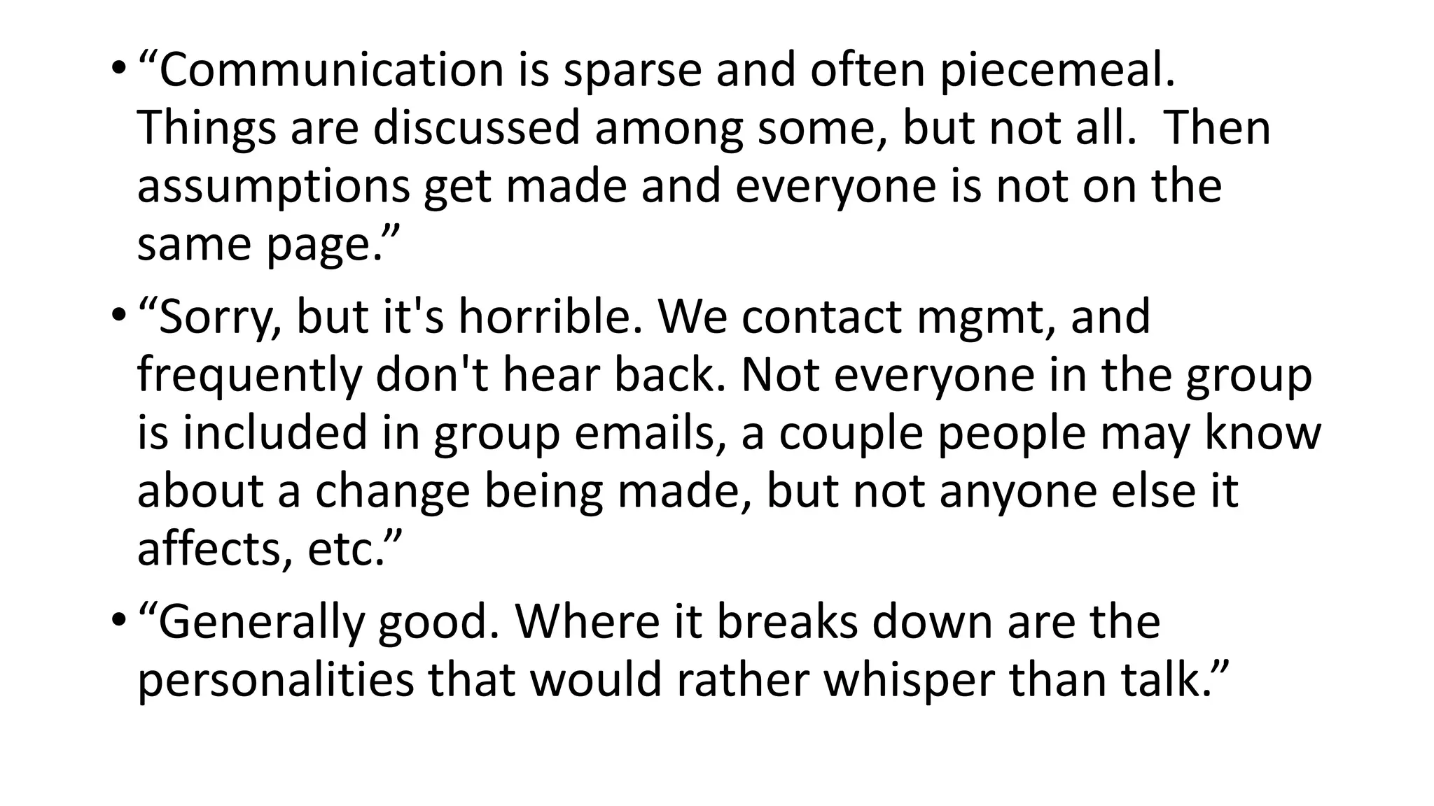 • “Communication is sparse and often piecemeal.
Things are discussed among some, but not all. Then
assumptions get made and everyone is not on the
same page.”
• “Sorry, but it's horrible. We contact mgmt, and
frequently don't hear back. Not everyone in the group
is included in group emails, a couple people may know
about a change being made, but not anyone else it
affects, etc.”
• “Generally good. Where it breaks down are the
personalities that would rather whisper than talk.”
 