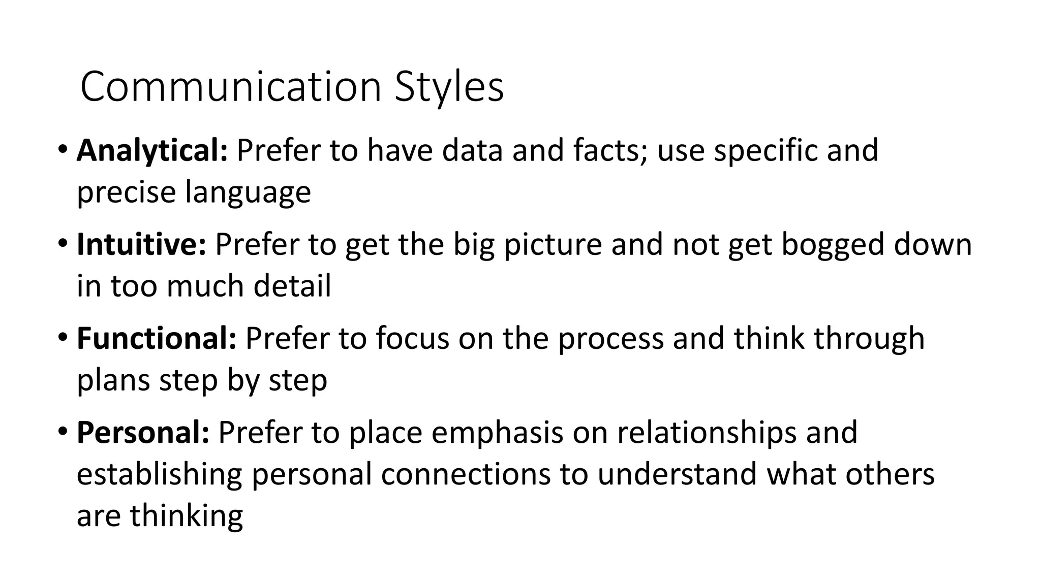 Communication Styles
• Analytical: Prefer to have data and facts; use specific and
precise language
• Intuitive: Prefer to get the big picture and not get bogged down
in too much detail
• Functional: Prefer to focus on the process and think through
plans step by step
• Personal: Prefer to place emphasis on relationships and
establishing personal connections to understand what others
are thinking
 