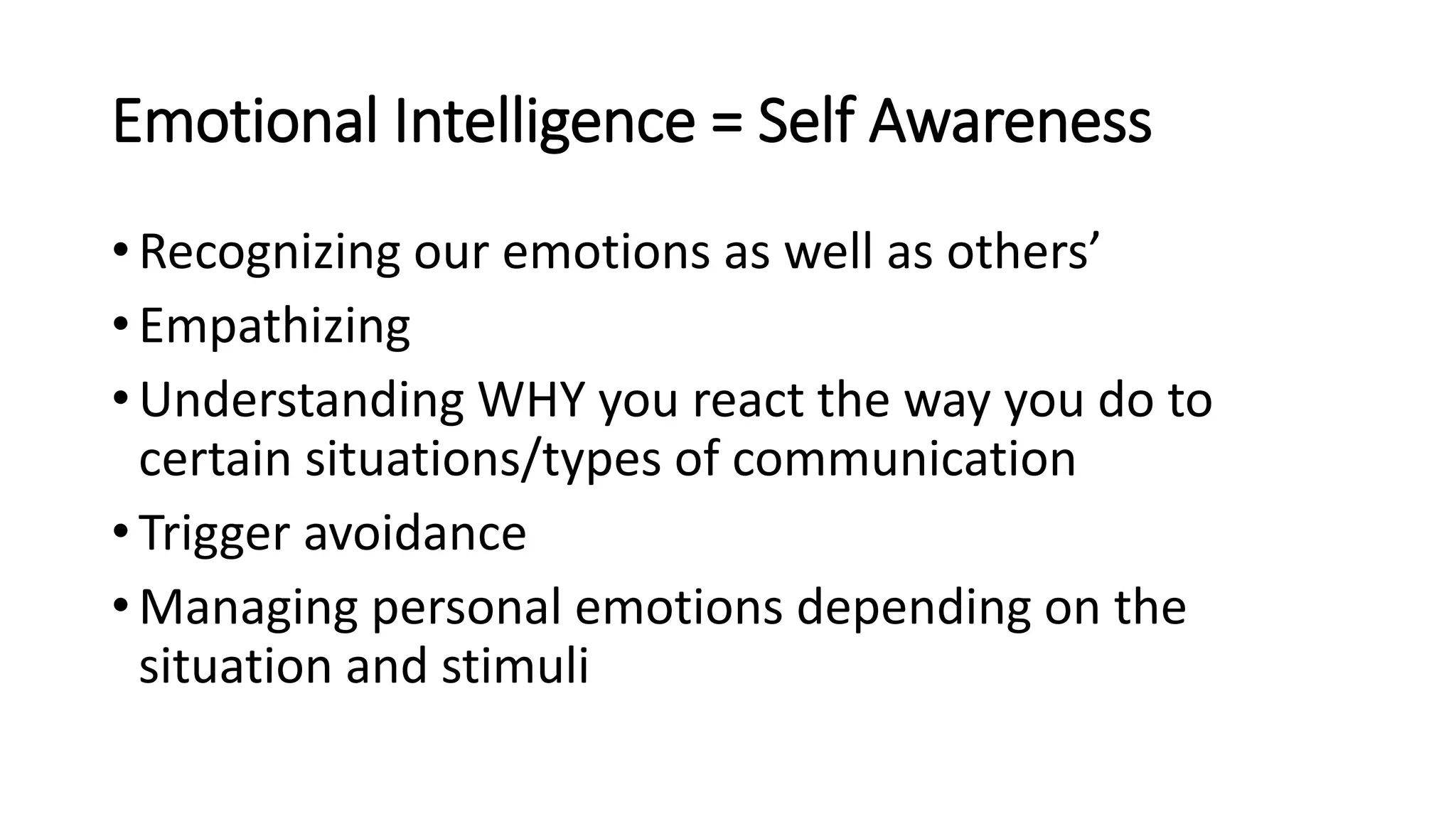 Emotional Intelligence = Self Awareness
• Recognizing our emotions as well as others’
• Empathizing
• Understanding WHY you react the way you do to
certain situations/types of communication
• Trigger avoidance
• Managing personal emotions depending on the
situation and stimuli
 