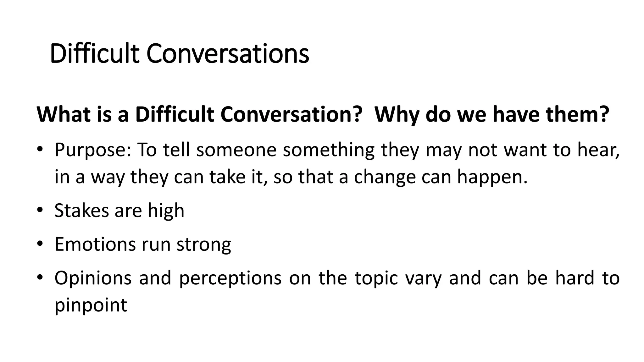 Difficult Conversations
What is a Difficult Conversation? Why do we have them?
• Purpose: To tell someone something they may not want to hear,
in a way they can take it, so that a change can happen.
• Stakes are high
• Emotions run strong
• Opinions and perceptions on the topic vary and can be hard to
pinpoint
 