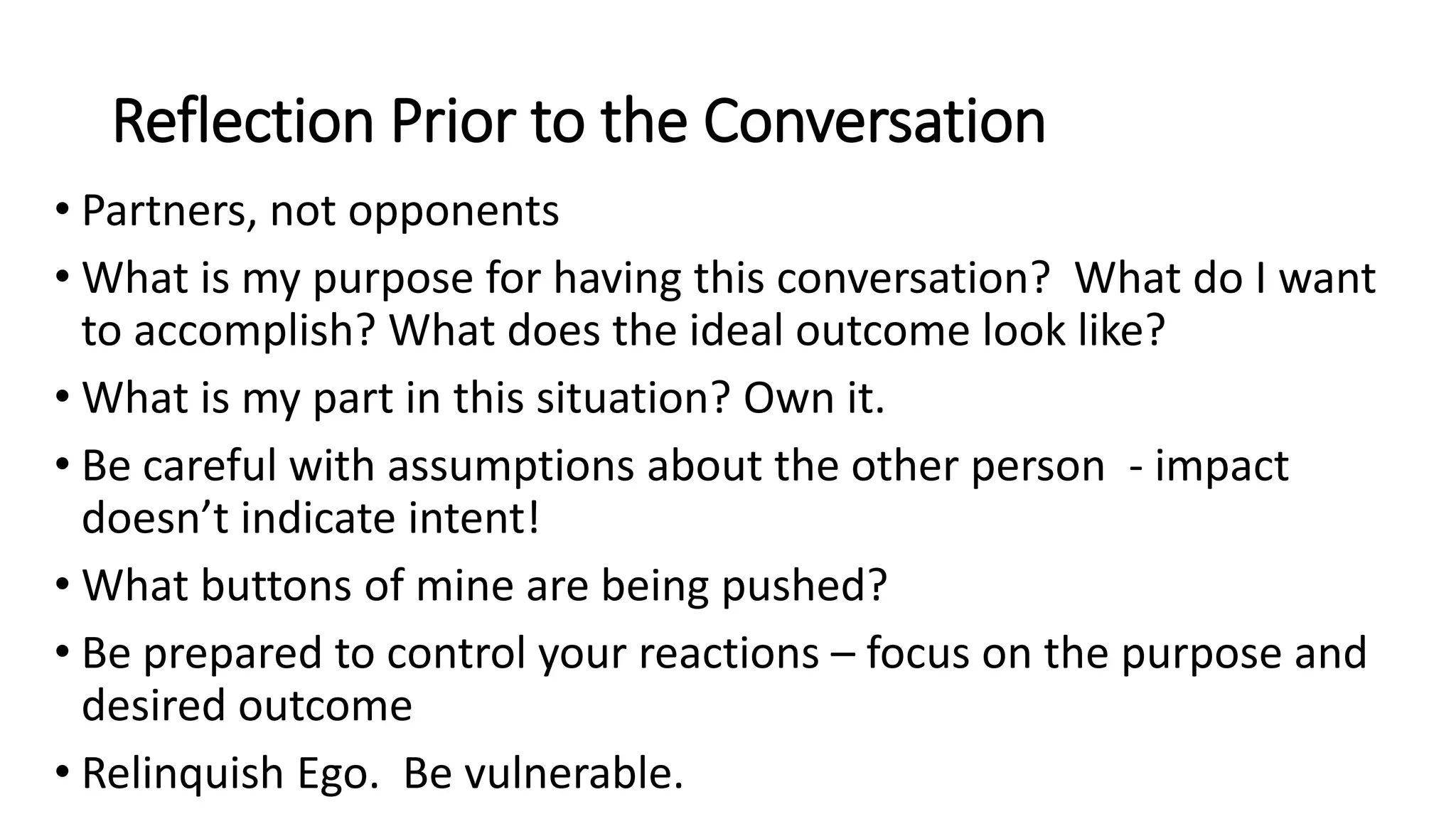 Reflection Prior to the Conversation
• Partners, not opponents
• What is my purpose for having this conversation? What do I want
to accomplish? What does the ideal outcome look like?
• What is my part in this situation? Own it.
• Be careful with assumptions about the other person - impact
doesn’t indicate intent!
• What buttons of mine are being pushed?
• Be prepared to control your reactions – focus on the purpose and
desired outcome
• Relinquish Ego. Be vulnerable.
 