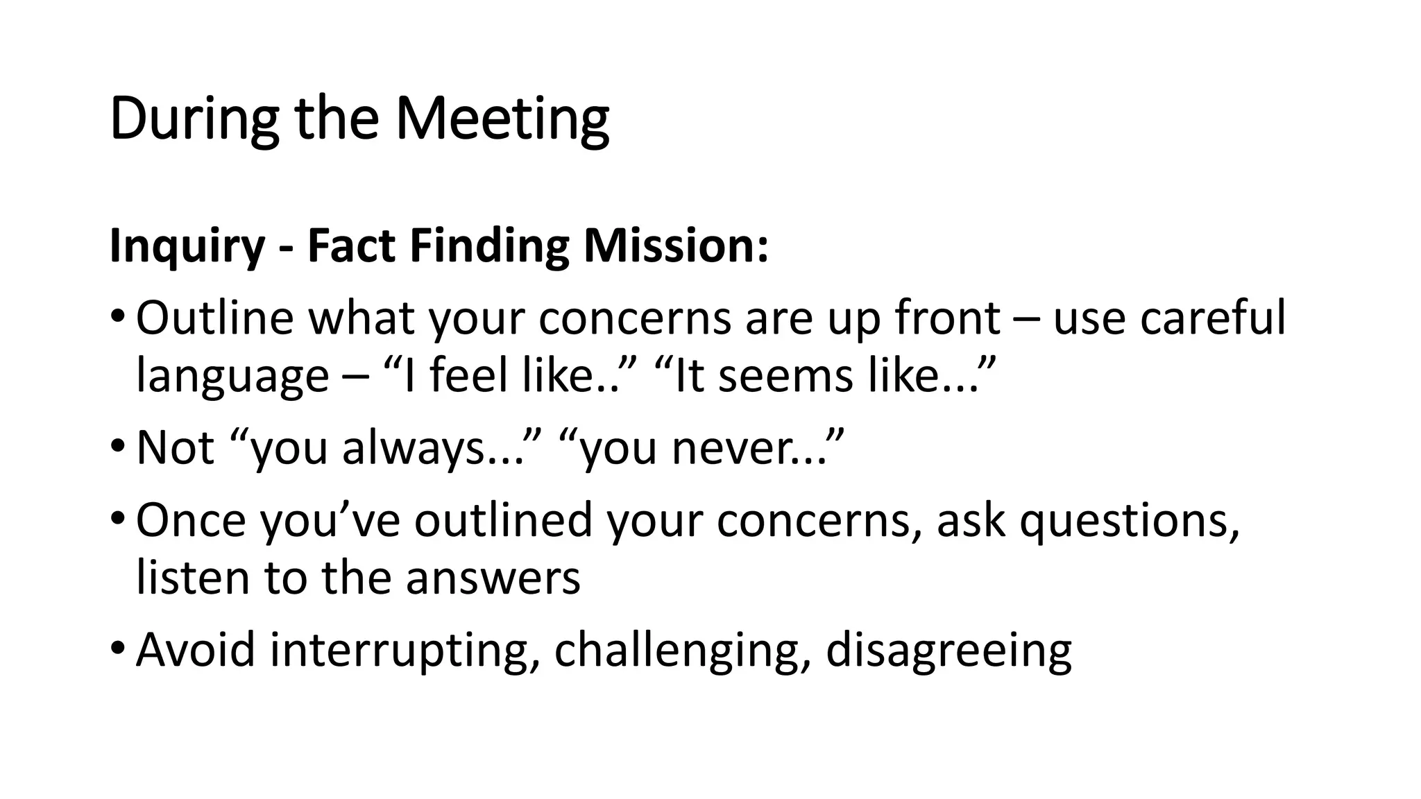 During the Meeting
Inquiry - Fact Finding Mission:
• Outline what your concerns are up front – use careful
language – “I feel like..” “It seems like...”
• Not “you always...” “you never...”
• Once you’ve outlined your concerns, ask questions,
listen to the answers
• Avoid interrupting, challenging, disagreeing
 