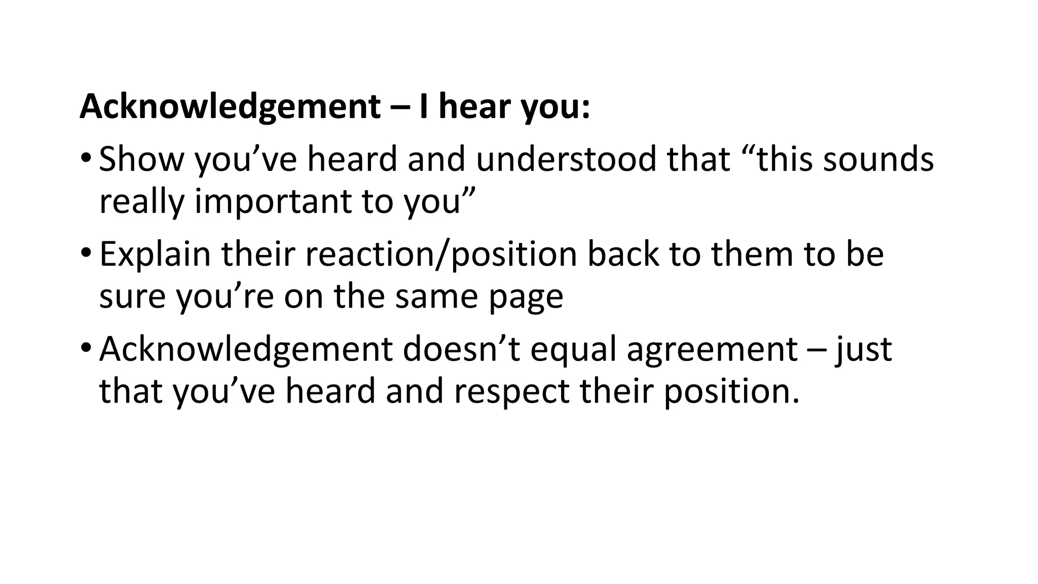 Acknowledgement – I hear you:
• Show you’ve heard and understood that “this sounds
really important to you”
• Explain their reaction/position back to them to be
sure you’re on the same page
• Acknowledgement doesn’t equal agreement – just
that you’ve heard and respect their position.
 