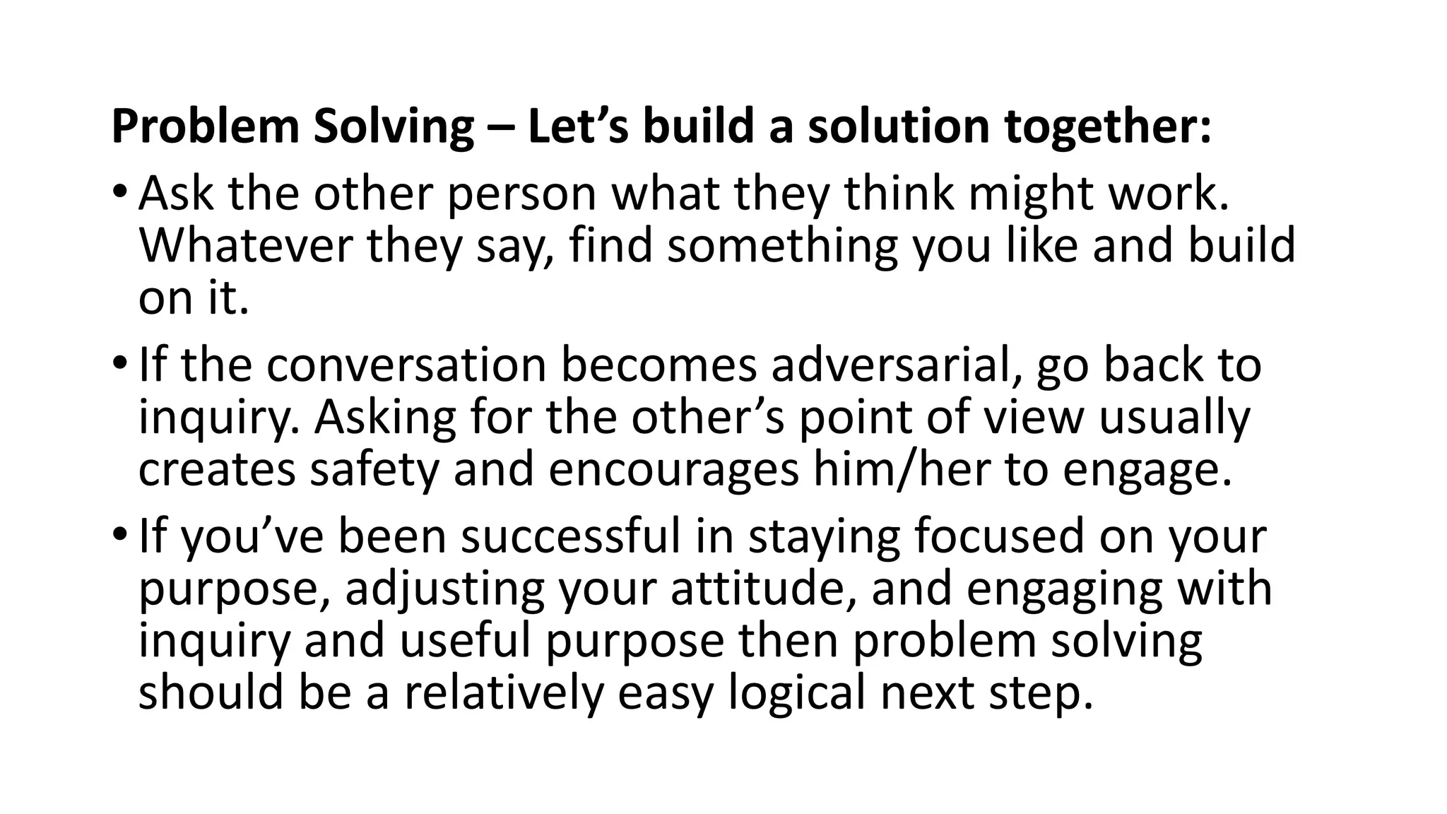 Problem Solving – Let’s build a solution together:
• Ask the other person what they think might work.
Whatever they say, find something you like and build
on it.
• If the conversation becomes adversarial, go back to
inquiry. Asking for the other’s point of view usually
creates safety and encourages him/her to engage.
• If you’ve been successful in staying focused on your
purpose, adjusting your attitude, and engaging with
inquiry and useful purpose then problem solving
should be a relatively easy logical next step.
 
