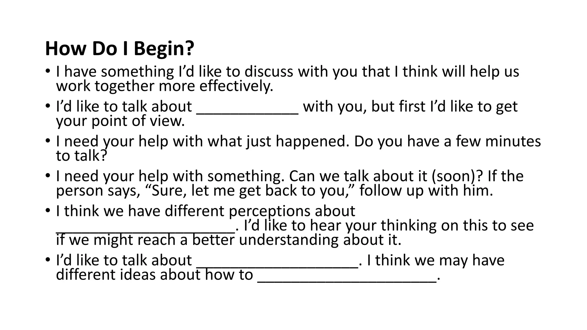 How Do I Begin?
• I have something I’d like to discuss with you that I think will help us
work together more effectively.
• I’d like to talk about ____________ with you, but first I’d like to get
your point of view.
• I need your help with what just happened. Do you have a few minutes
to talk?
• I need your help with something. Can we talk about it (soon)? If the
person says, “Sure, let me get back to you,” follow up with him.
• I think we have different perceptions about
_____________________. I’d like to hear your thinking on this to see
if we might reach a better understanding about it.
• I’d like to talk about ___________________. I think we may have
different ideas about how to _____________________.
 