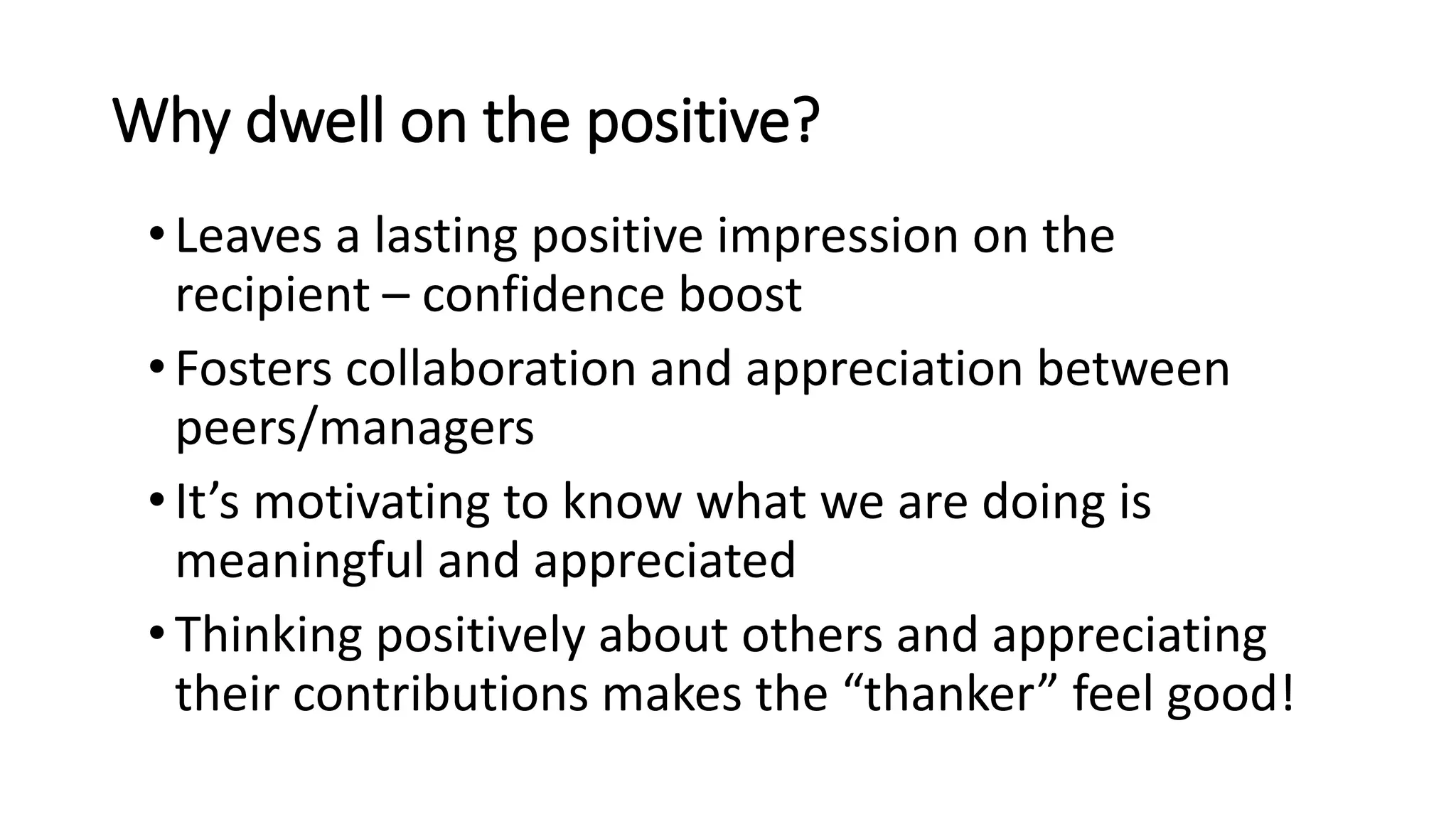 Why dwell on the positive?
•Leaves a lasting positive impression on the
recipient – confidence boost
•Fosters collaboration and appreciation between
peers/managers
•It’s motivating to know what we are doing is
meaningful and appreciated
•Thinking positively about others and appreciating
their contributions makes the “thanker” feel good!
 