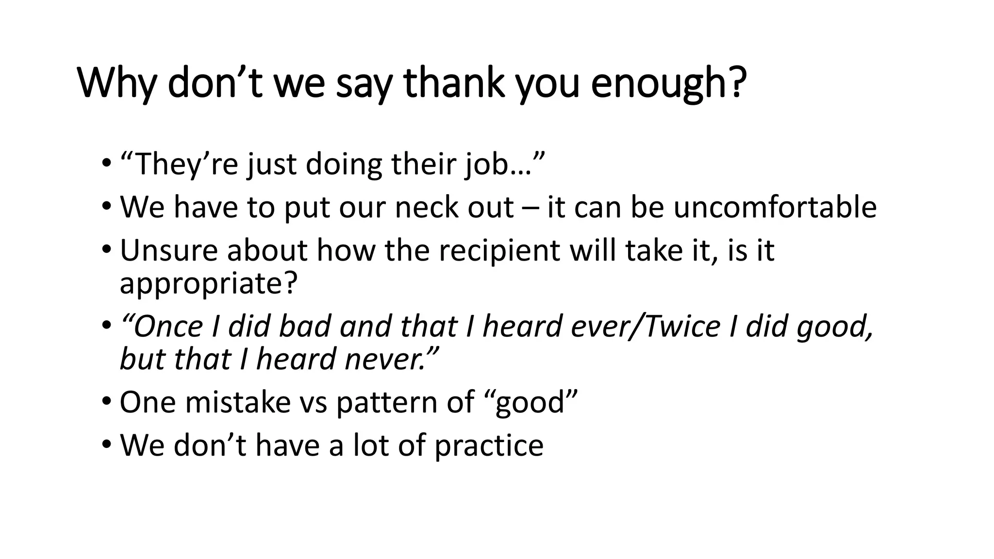 Why don’t we say thank you enough?
• “They’re just doing their job…”
• We have to put our neck out – it can be uncomfortable
• Unsure about how the recipient will take it, is it
appropriate?
• “Once I did bad and that I heard ever/Twice I did good,
but that I heard never.”
• One mistake vs pattern of “good”
• We don’t have a lot of practice
 