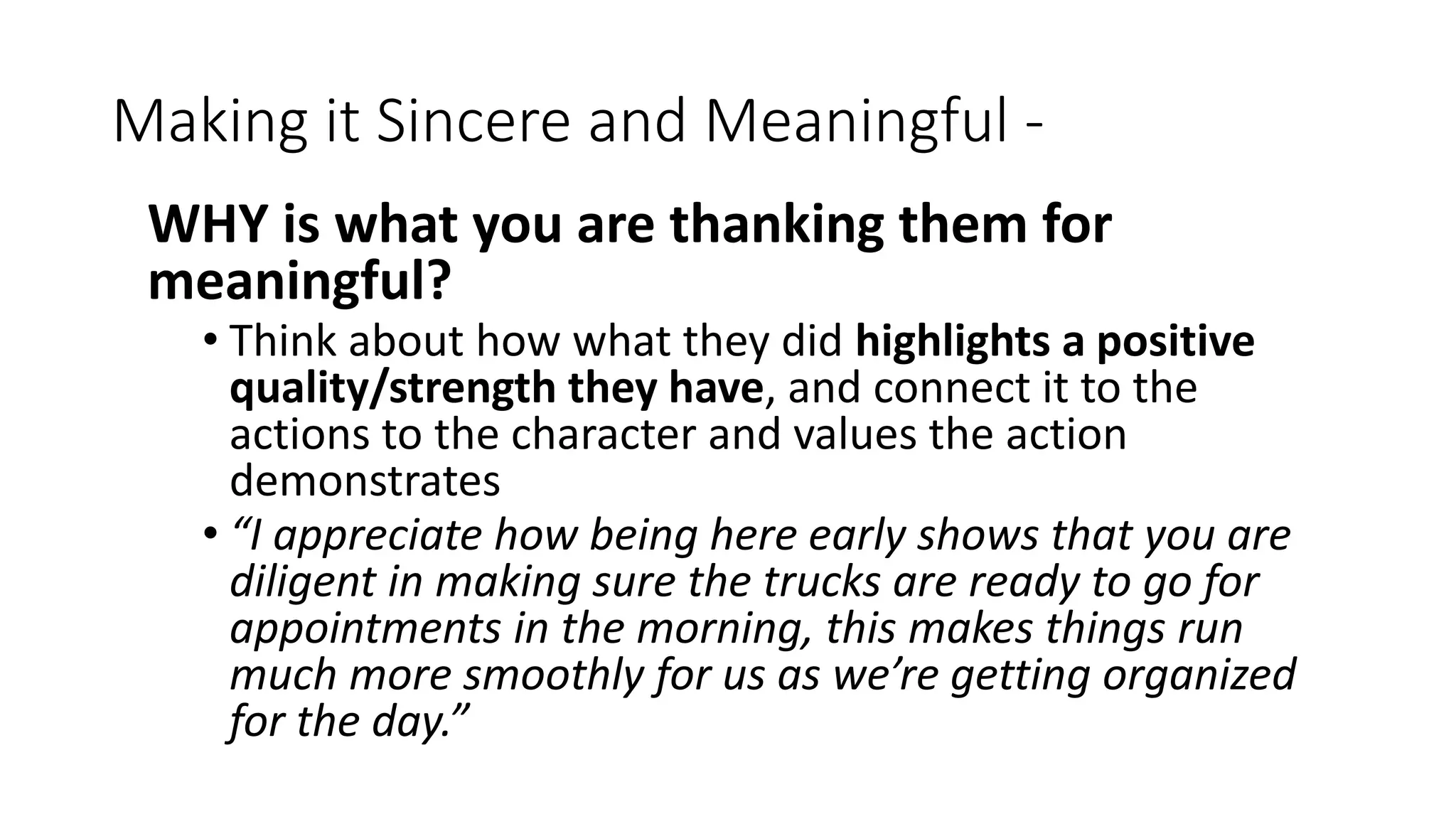 Making it Sincere and Meaningful -
WHY is what you are thanking them for
meaningful?
• Think about how what they did highlights a positive
quality/strength they have, and connect it to the
actions to the character and values the action
demonstrates
• “I appreciate how being here early shows that you are
diligent in making sure the trucks are ready to go for
appointments in the morning, this makes things run
much more smoothly for us as we’re getting organized
for the day.”
 