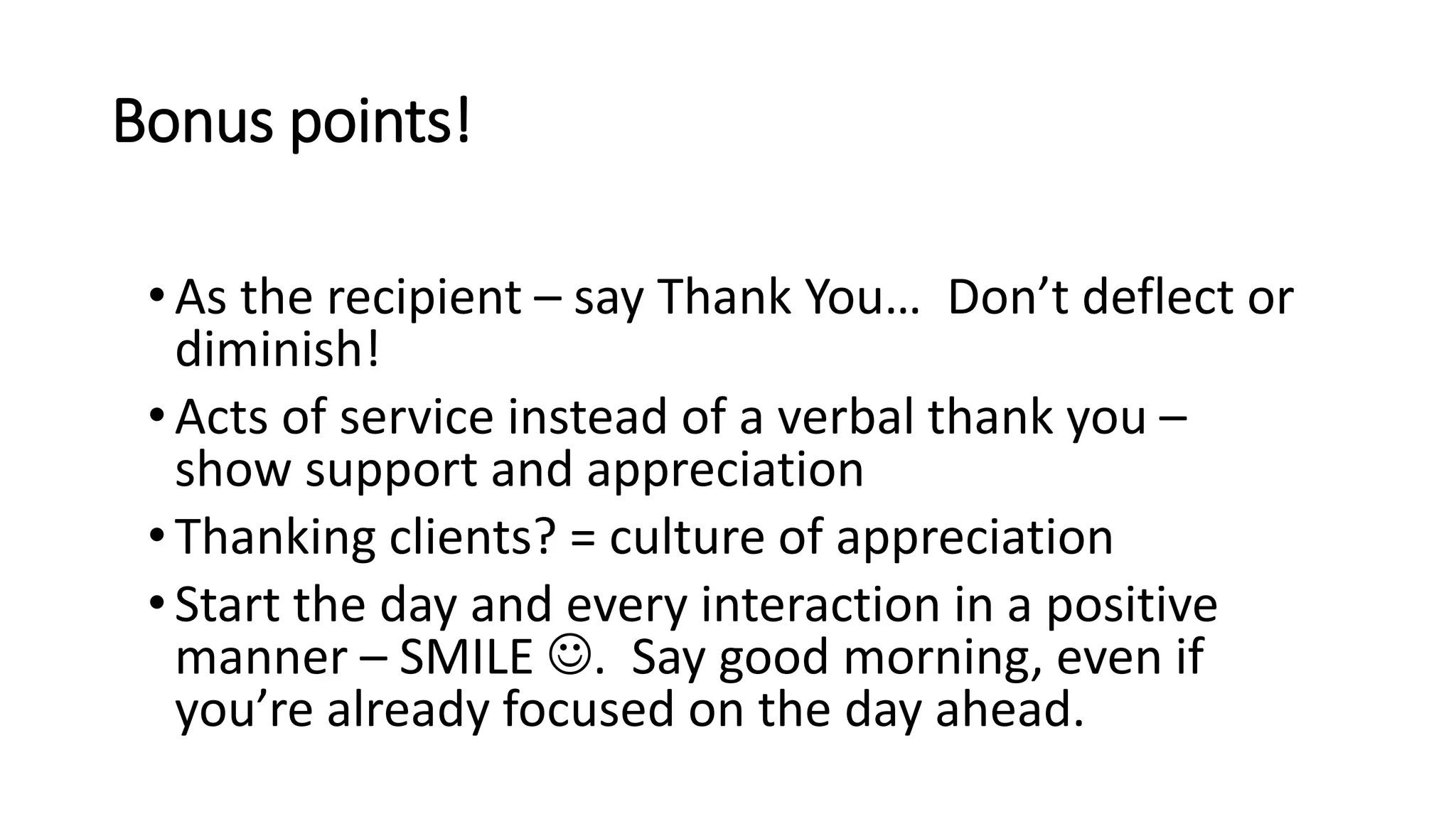 Bonus points!
•As the recipient – say Thank You… Don’t deflect or
diminish!
•Acts of service instead of a verbal thank you –
show support and appreciation
•Thanking clients? = culture of appreciation
•Start the day and every interaction in a positive
manner – SMILE . Say good morning, even if
you’re already focused on the day ahead.
 