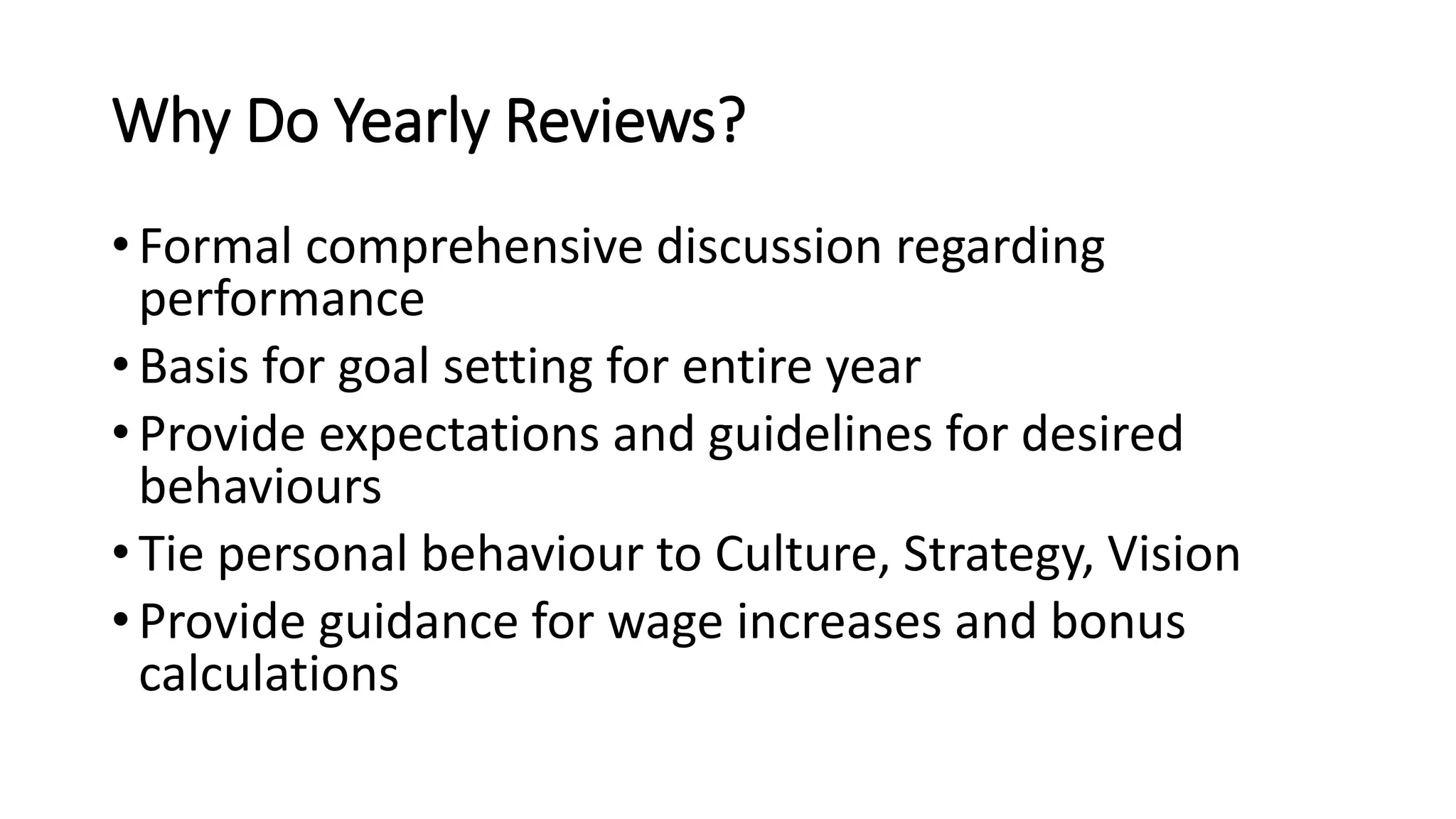 Why Do Yearly Reviews?
• Formal comprehensive discussion regarding
performance
• Basis for goal setting for entire year
• Provide expectations and guidelines for desired
behaviours
• Tie personal behaviour to Culture, Strategy, Vision
• Provide guidance for wage increases and bonus
calculations
 