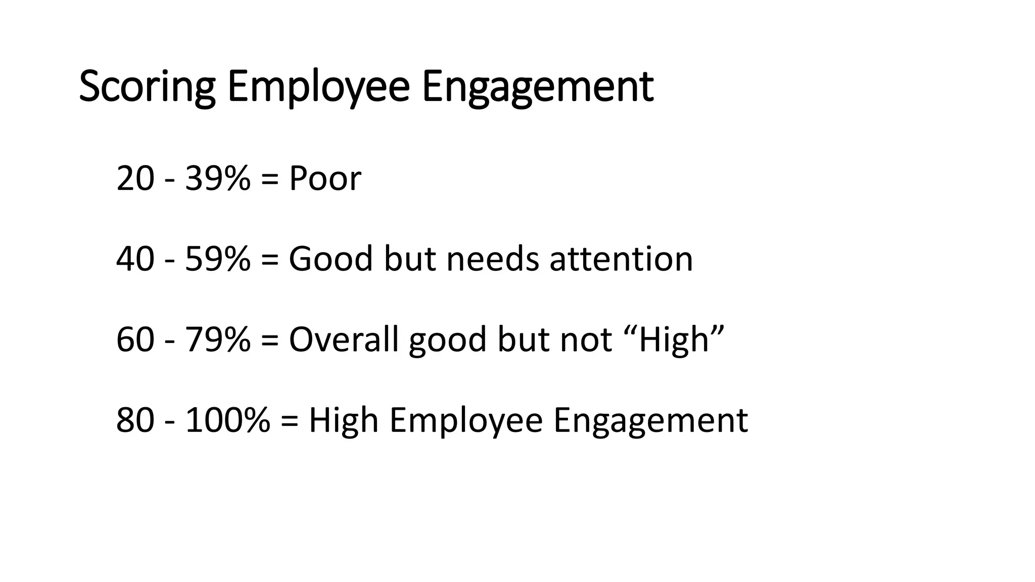 Scoring Employee Engagement
20 - 39% = Poor
40 - 59% = Good but needs attention
60 - 79% = Overall good but not “High”
80 - 100% = High Employee Engagement
 