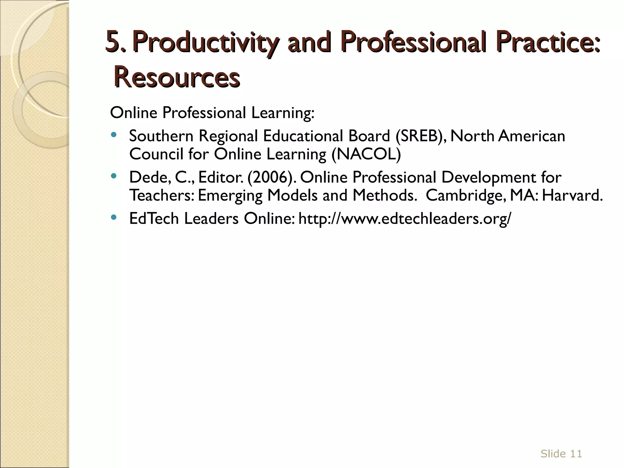 5. Productivity and Professional Practice:  Resources Online Professional Learning:  Southern Regional Educational Board (SREB), North American Council for Online Learning (NACOL)  Dede, C., Editor. (2006). Online Professional Development for Teachers: Emerging Models and Methods.  Cambridge, MA: Harvard. EdTech Leaders Online: http://www.edtechleaders.org/ Slide  