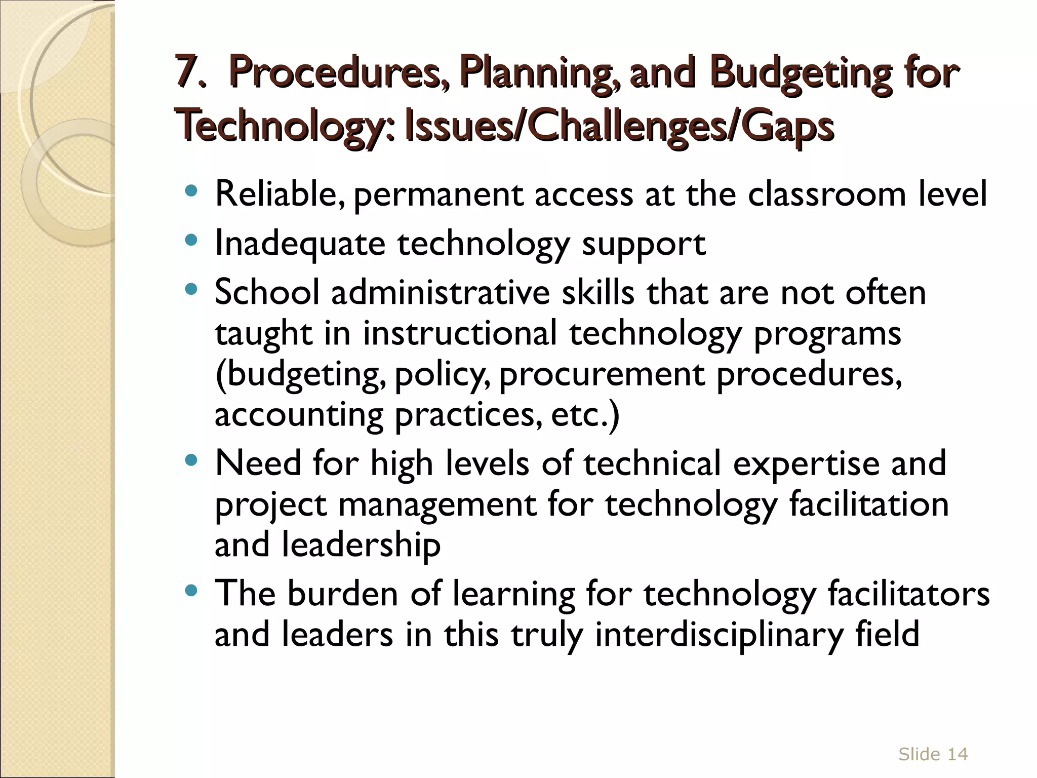 7.  Procedures, Planning, and Budgeting for Technology: Issues/Challenges/Gaps  Reliable, permanent access at the classroom level  Inadequate technology support  School administrative skills that are not often taught in instructional technology programs (budgeting, policy, procurement procedures, accounting practices, etc.)  Need for high levels of technical expertise and project management for technology facilitation and leadership The burden of learning for technology facilitators and leaders in this truly interdisciplinary field  Slide  