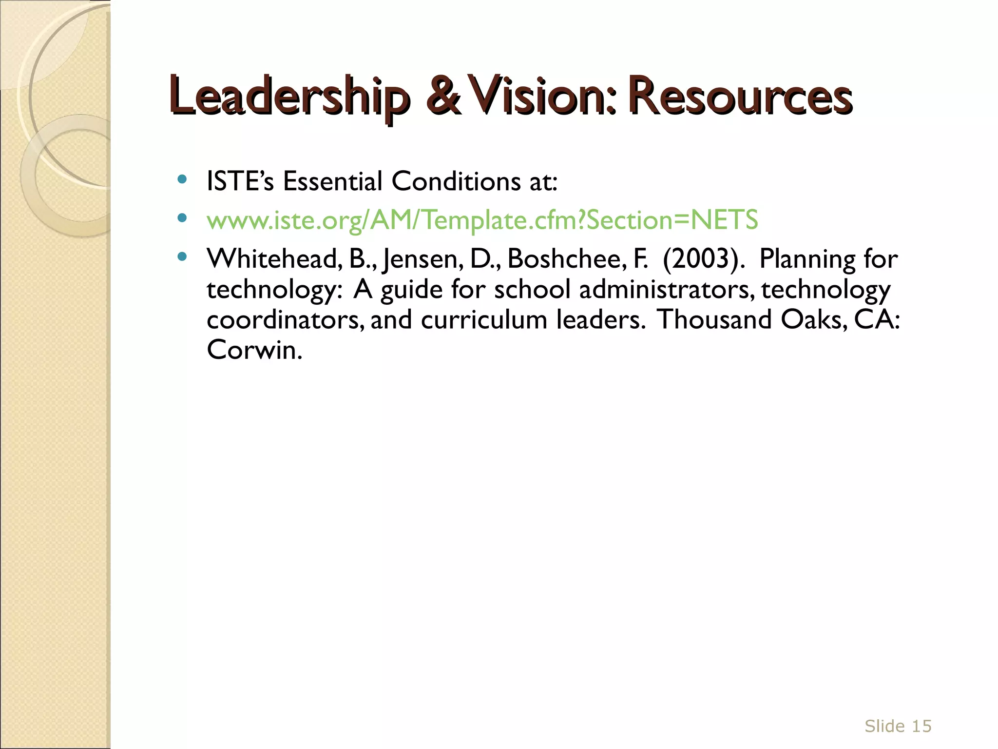 Leadership & Vision : Resources ISTE’s Essential Conditions at:  www.iste.org/AM/Template.cfm?Section=NETS Whitehead, B., Jensen, D., Boshchee, F.  (2003).  Planning for technology:  A guide for school administrators, technology coordinators, and curriculum leaders.  Thousand Oaks, CA: Corwin.  Slide  