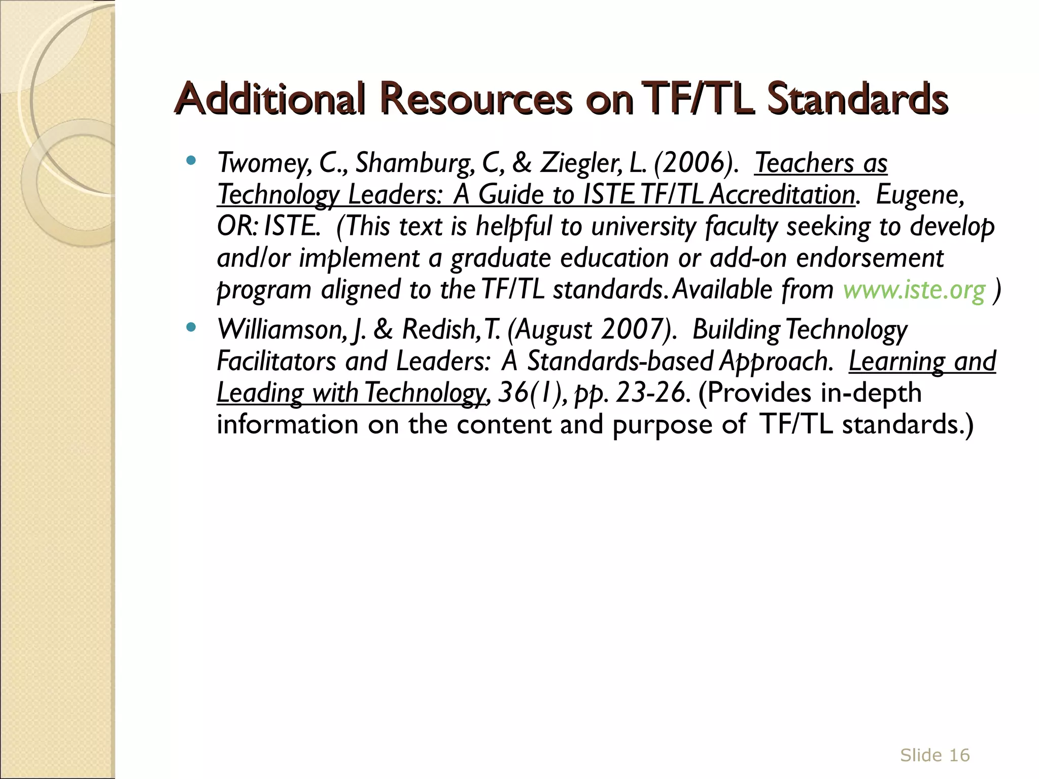 Additional Resources on TF/TL Standards  Twomey, C., Shamburg, C, & Ziegler, L. (2006).  Teachers as Technology Leaders:  A Guide to ISTE TF/TL Accreditation .  Eugene, OR: ISTE.  (This text is helpful to university faculty seeking to develop and/or implement a graduate education or add-on endorsement program aligned to the TF/TL standards. Available from  www.iste.org  )  Williamson, J. & Redish, T. (August 2007).  Building Technology Facilitators and Leaders:  A Standards-based Approach.  Learning and Leading with Technology , 36(1), pp. 23-26.  (Provides in-depth information on the content and purpose of  TF/TL standards.)  Slide  
