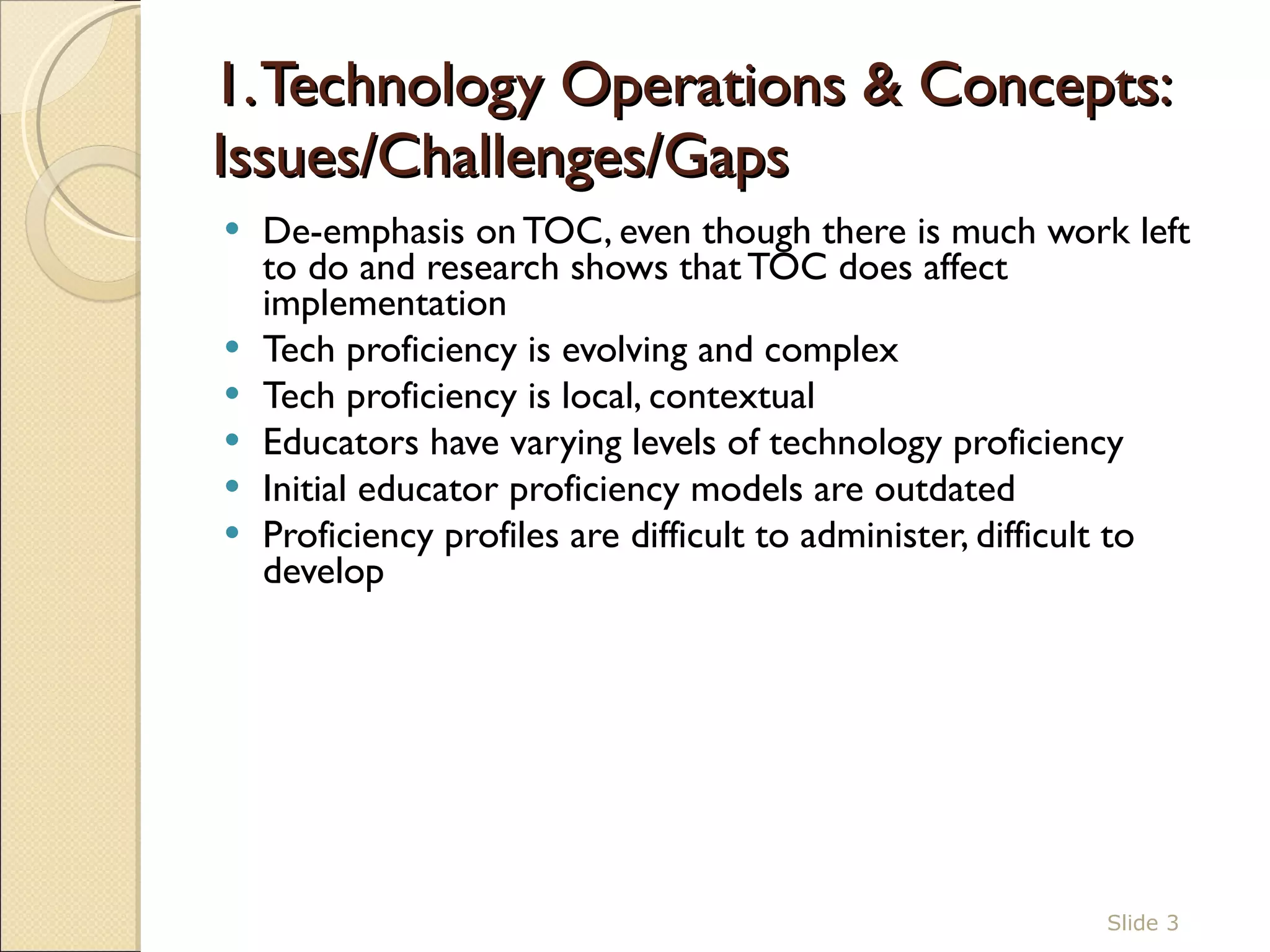 1. Technology Operations & Concepts: Issues/Challenges/Gaps  De-emphasis on TOC, even though there is much work left to do and research shows that TOC does affect implementation Tech proficiency is evolving and complex Tech proficiency is local, contextual Educators have varying levels of technology proficiency Initial educator proficiency models are outdated  Proficiency profiles are difficult to administer, difficult to develop  Slide  