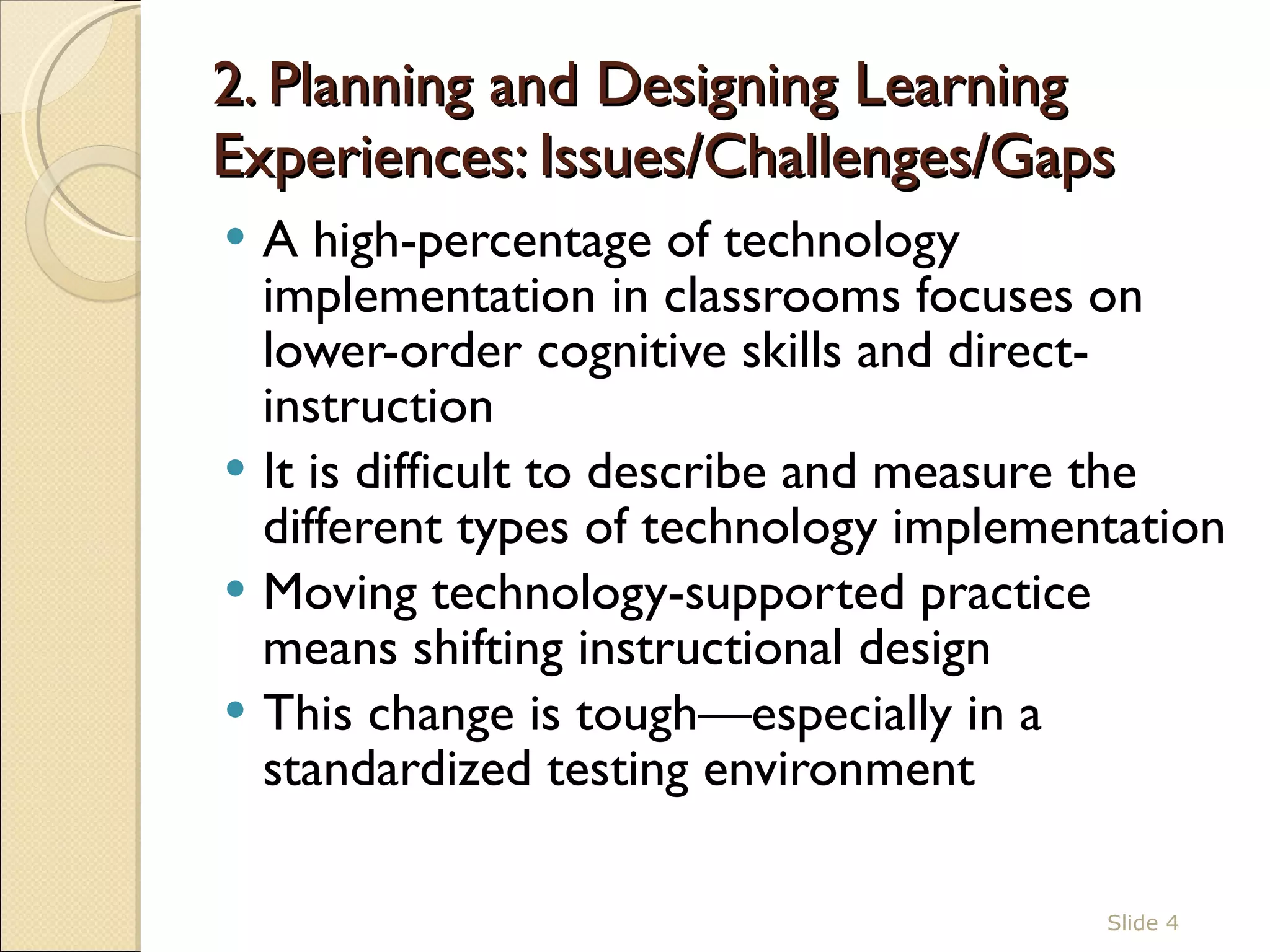 2. Planning and Designing Learning Experiences: Issues/Challenges/Gaps  A high-percentage of technology implementation in classrooms focuses on lower-order cognitive skills and direct-instruction It is difficult to describe and measure the different types of technology implementation Moving technology-supported practice means shifting instructional design This change is tough—especially in a standardized testing environment Slide  
