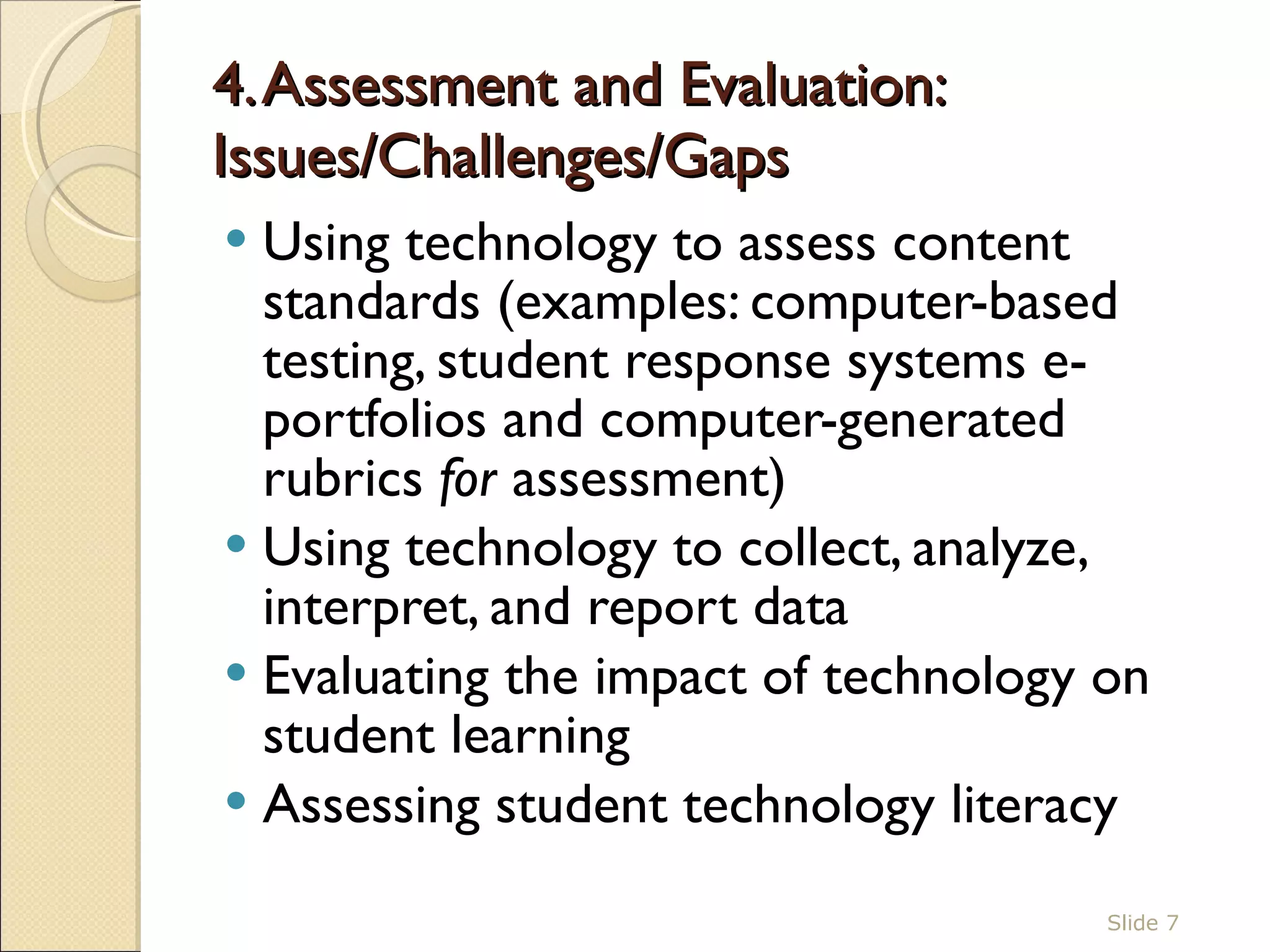 4. Assessment and Evaluation: Issues/Challenges/Gaps  Using technology to assess content standards (examples: computer-based testing, student response systems e-portfolios and computer-generated rubrics  for  assessment)  Using technology to collect, analyze, interpret, and report data Evaluating the impact of technology on student learning  Assessing student technology literacy  Slide  