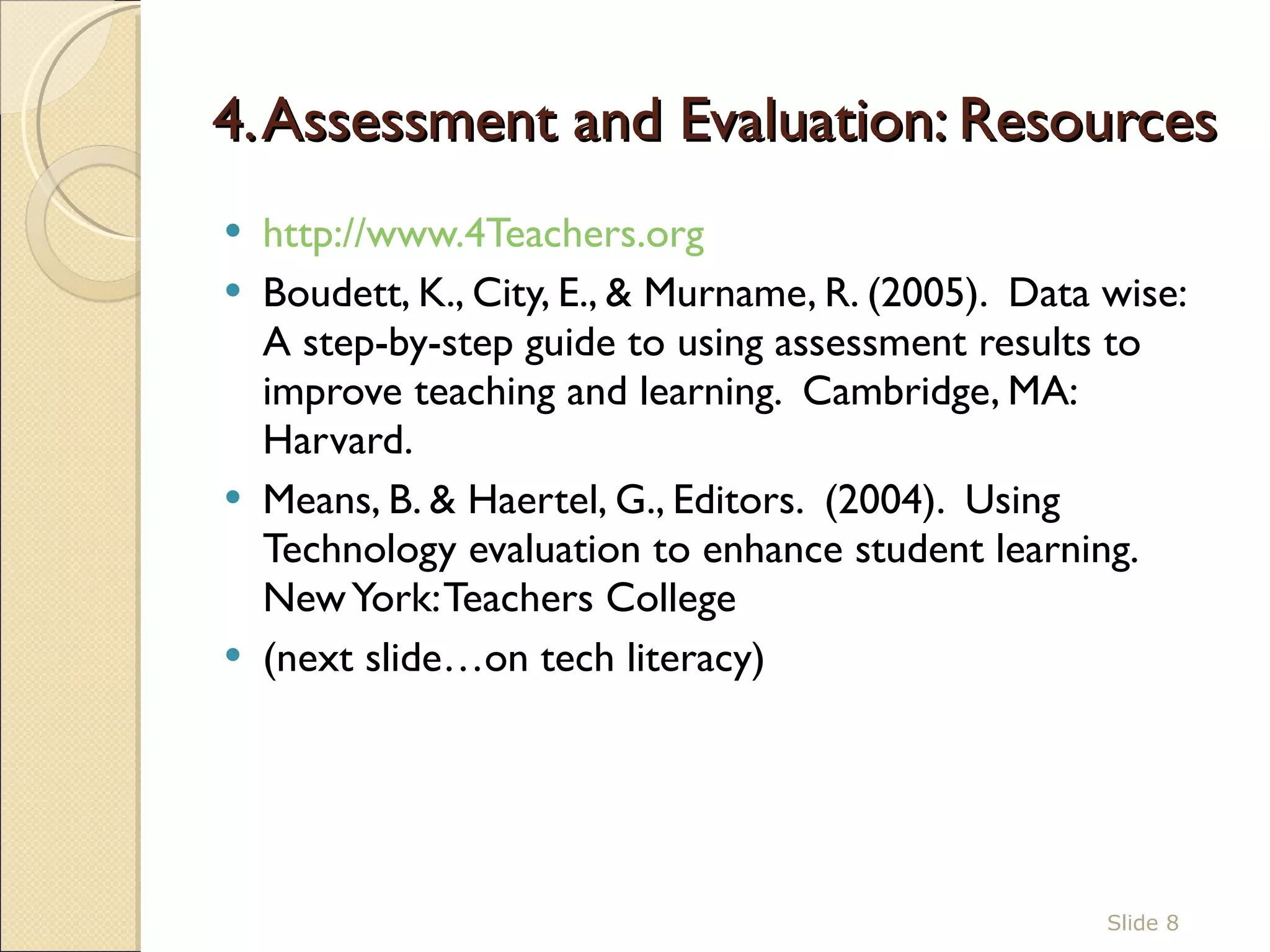 4. Assessment and Evaluation: Resources http://www.4Teachers.org   Boudett, K., City, E., & Murname, R. (2005).  Data wise:  A step-by-step guide to using assessment results to improve teaching and learning.  Cambridge, MA:  Harvard.  Means, B. & Haertel, G., Editors.  (2004).  Using Technology evaluation to enhance student learning. New York: Teachers College (next slide…on tech literacy)  Slide  