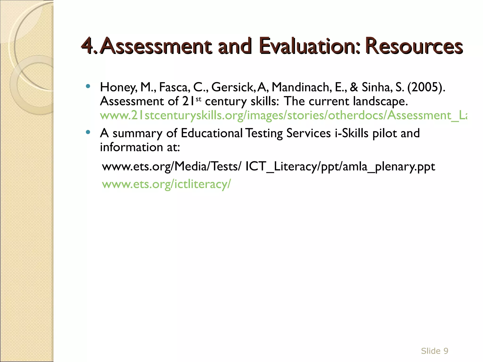 4. Assessment and Evaluation: Resources Honey, M., Fasca, C., Gersick, A, Mandinach, E., & Sinha, S. (2005).  Assessment of 21 st  century skills:  The current landscape.  www.21stcenturyskills.org/images/stories/otherdocs/Assessment_Landscape.pdf A summary of Educational Testing Services i-Skills pilot and information at:  www.ets.org/Media/Tests/ ICT_Literacy/ppt/amla_plenary.ppt  www.ets.org/ictliteracy/   Slide  
