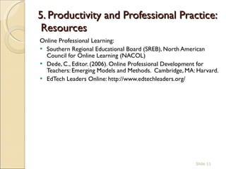 5. Productivity and Professional Practice:  Resources Online Professional Learning:  Southern Regional Educational Board (SREB), North American Council for Online Learning (NACOL)  Dede, C., Editor. (2006). Online Professional Development for Teachers: Emerging Models and Methods.  Cambridge, MA: Harvard. EdTech Leaders Online: http://www.edtechleaders.org/ Slide  