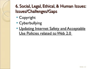 6. Social, Legal, Ethical, & Human Issues: Issues/Challenges/Gaps  Copyright Cyberbullying  Updating Internet Safety and Acceptable Use Policies related to Web 2.0  Slide  