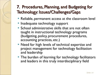 7.  Procedures, Planning, and Budgeting for Technology: Issues/Challenges/Gaps  Reliable, permanent access at the classroom level  Inadequate technology support  School administrative skills that are not often taught in instructional technology programs (budgeting, policy, procurement procedures, accounting practices, etc.)  Need for high levels of technical expertise and project management for technology facilitation and leadership The burden of learning for technology facilitators and leaders in this truly interdisciplinary field  Slide  