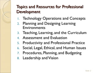 Topics and Resources for Professional Development  Technology Operations and Concepts Planning and Designing Learning Environments Teaching, Learning, and the Curriculum Assessment and Evaluation Productivity and Professional Practice Social, Legal, Ethical, and Human Issues Procedures, Planning, and Budgeting Leadership and Vision Slide  
