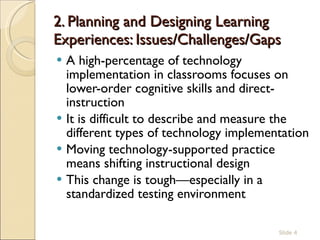 2. Planning and Designing Learning Experiences: Issues/Challenges/Gaps  A high-percentage of technology implementation in classrooms focuses on lower-order cognitive skills and direct-instruction It is difficult to describe and measure the different types of technology implementation Moving technology-supported practice means shifting instructional design This change is tough—especially in a standardized testing environment Slide  