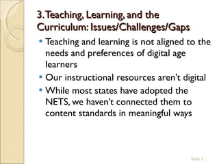 3. Teaching, Learning, and the Curriculum: Issues/Challenges/Gaps  Teaching and learning is not aligned to the needs and preferences of digital age learners Our instructional resources aren’t digital While most states have adopted the NETS, we haven’t connected them to content standards in meaningful ways  Slide  