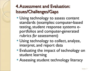 4. Assessment and Evaluation: Issues/Challenges/Gaps  Using technology to assess content standards (examples: computer-based testing, student response systems e-portfolios and computer-generated rubrics  for  assessment)  Using technology to collect, analyze, interpret, and report data Evaluating the impact of technology on student learning  Assessing student technology literacy  Slide  